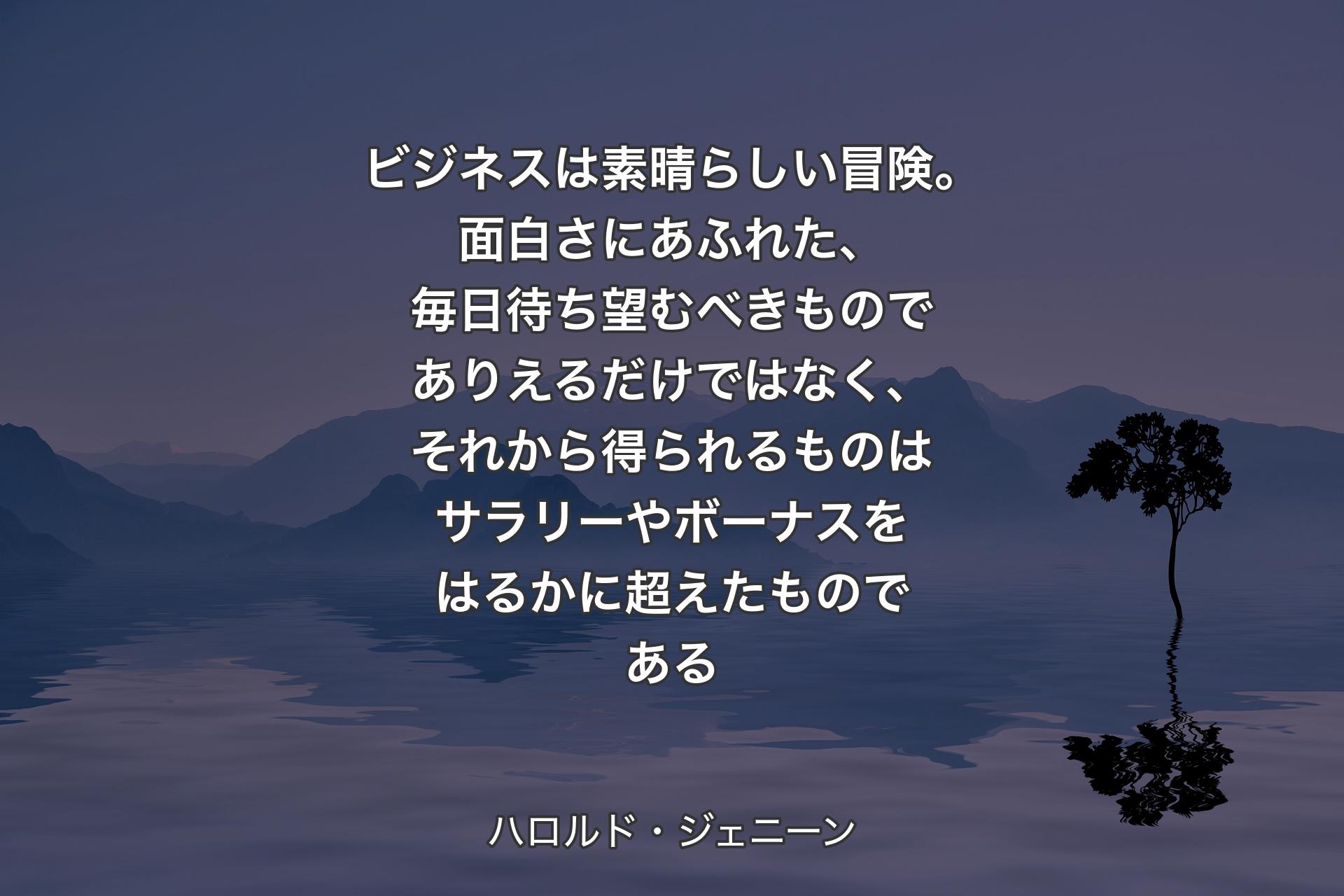 【背景4】ビジネスは素晴らしい冒険。面白さにあふれた、毎日待ち望むべきものでありえるだけではなく、それから得られるものはサラリーやボーナスをはるかに超えたものである - ハロルド・ジェニーン