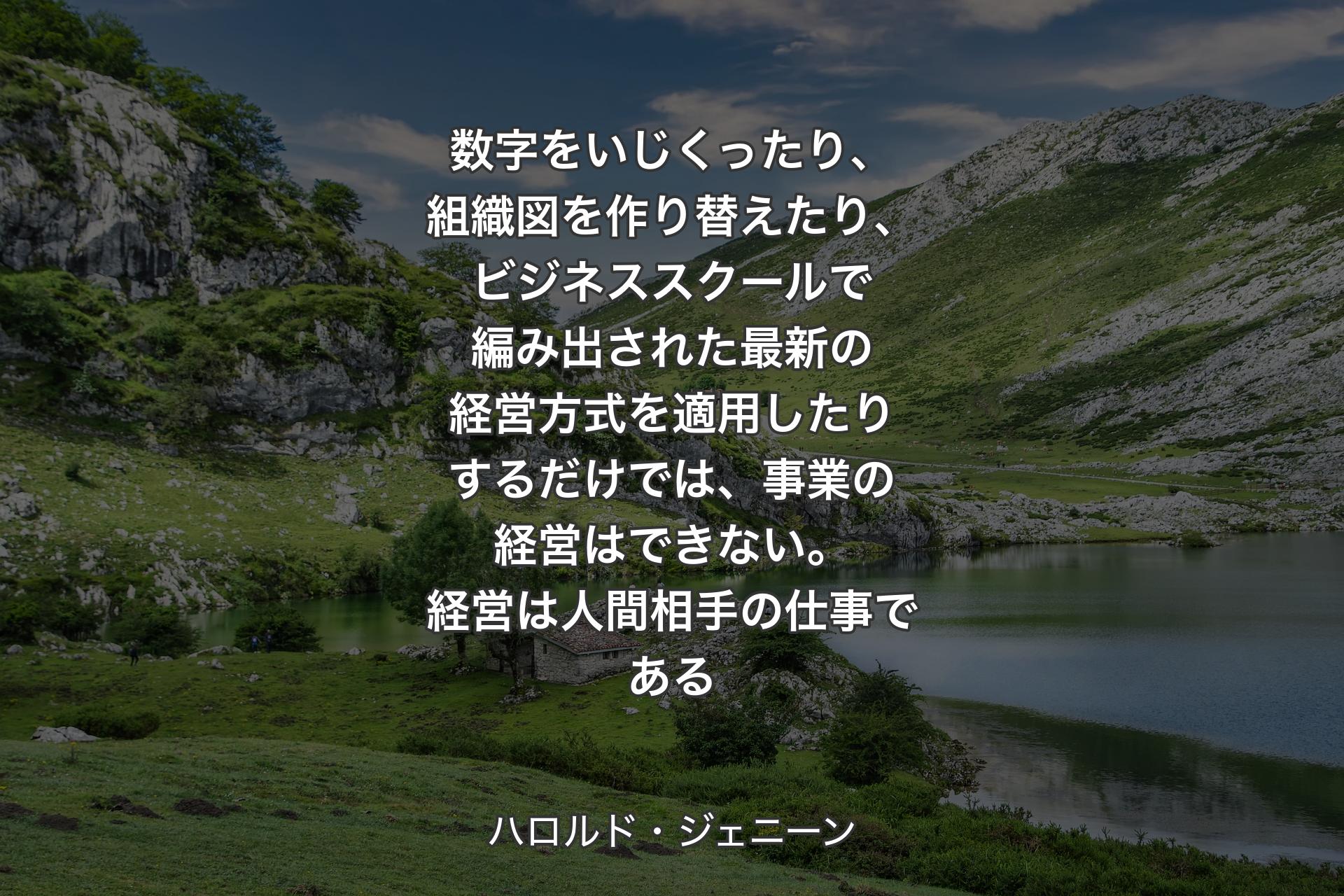 数字をいじくったり、組織図を作り替えたり、ビジネススクールで編み出された最新の経営方式を適用したりするだけでは、事業の経営はできない。経営は人間相手の仕事である - ハロルド・ジェニーン