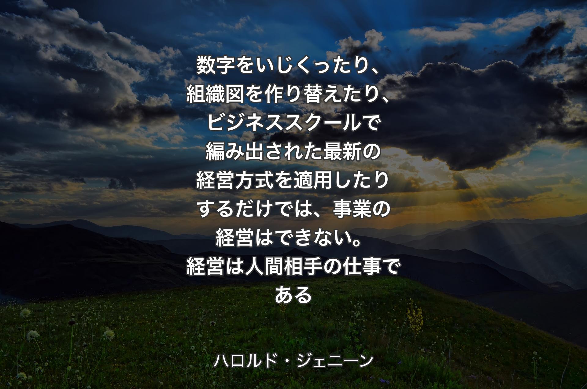 数字をいじくったり、組織図を作り替えたり、ビジネススクールで編み出された最新の経営方式を適用したりするだけでは、事業の経営はできない。経営は人間相手の仕事である - ハロルド・ジェニーン