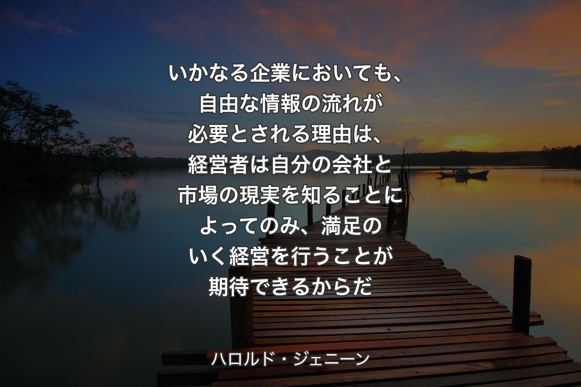 いかなる企業においても、自由な情報の流れが必要とされる理由は、経営者は自分の会社と市場の現実を知ることによってのみ、満足のいく経営を行うことが期待できるからだ - ハロルド・ジェニーン