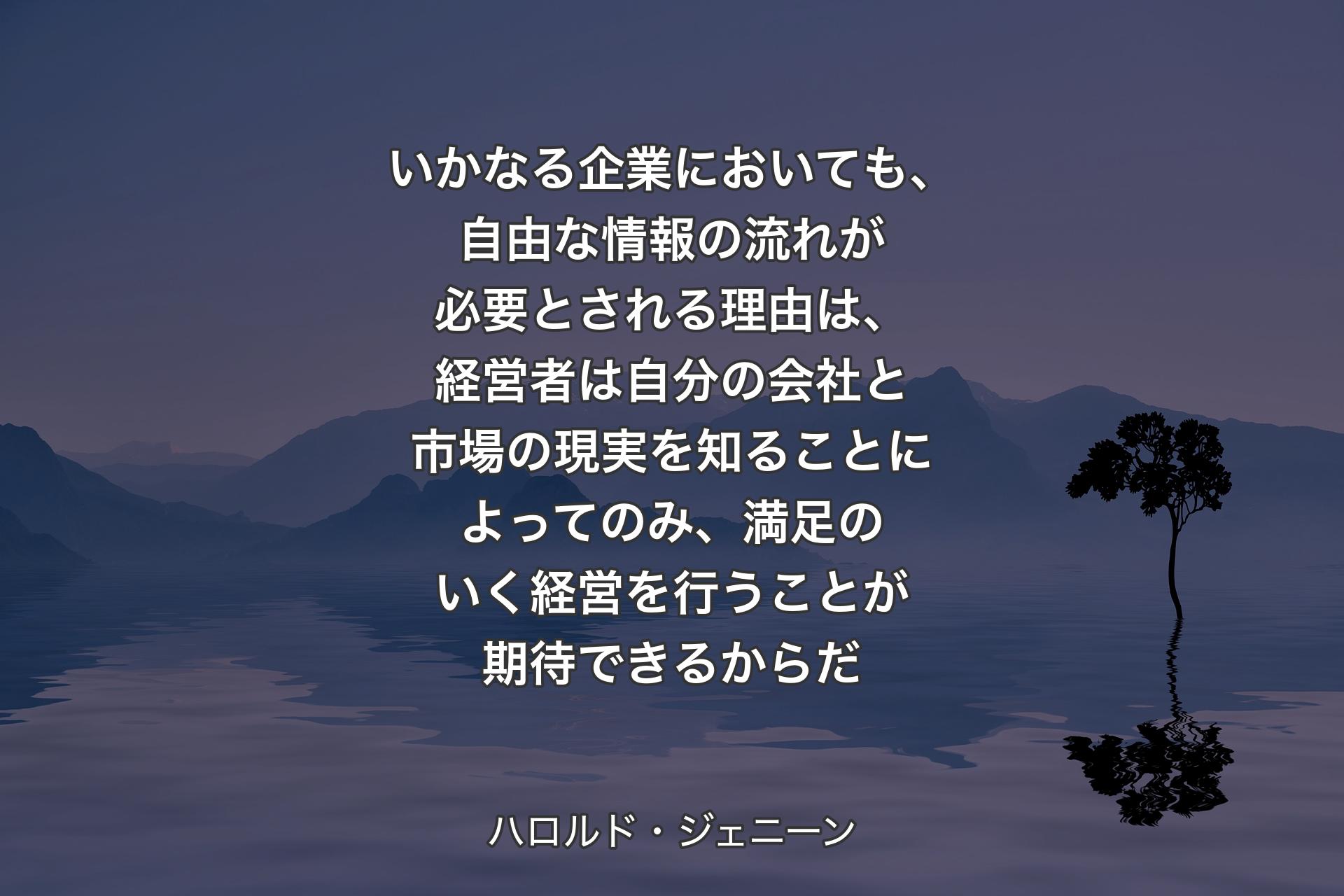 いかなる企業においても、自由な情報の流れが必要とされる理由は、経営者は自分の会社と市場の現実を知ることによってのみ、満足のいく経営を行うことが期待できるからだ - ハロルド・ジェニーン