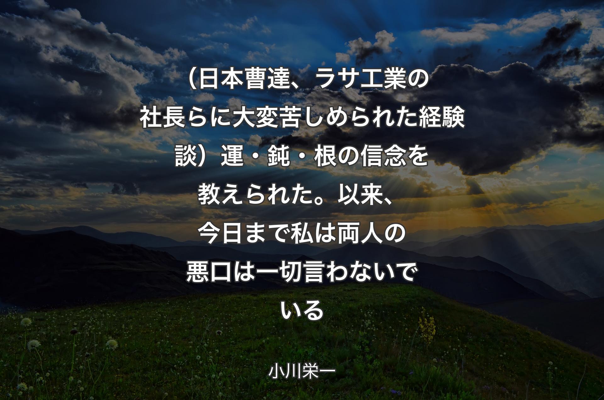 （日本曹達、ラサ工業の社長らに大変苦しめられた経験談）運・鈍・根の信念を教えられた。以来、今日まで私は両人の悪口は一切言わないでいる - 小川栄一