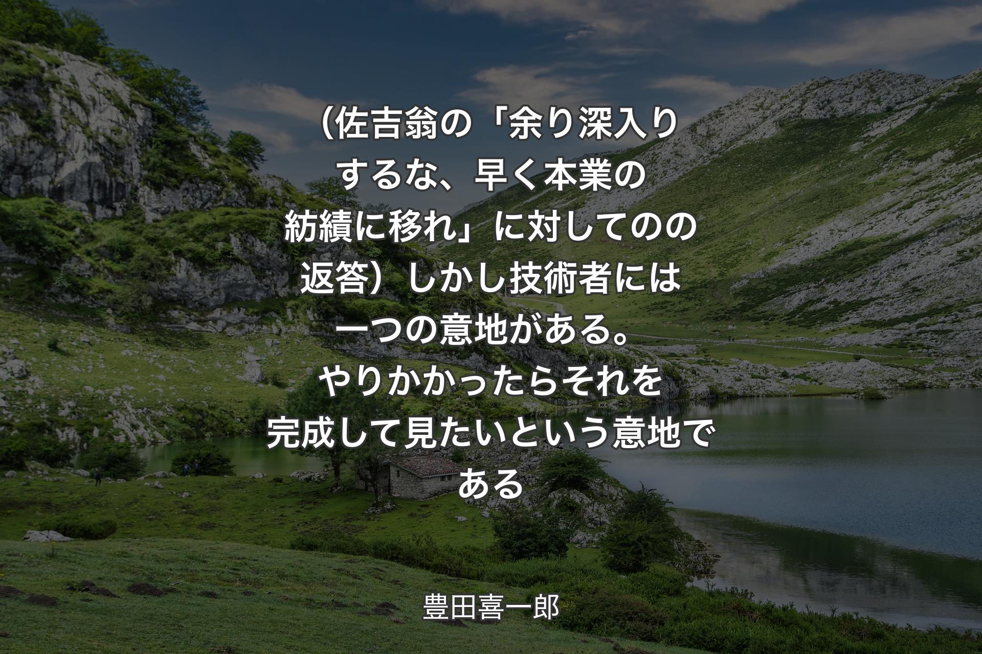 （佐吉翁の「余り深入りするな、早く本業の紡績に移れ」に対してのの返答）しかし技術者には一つの意地がある。やりかかったらそれを完成して見たいという意地である - 豊田喜一郎