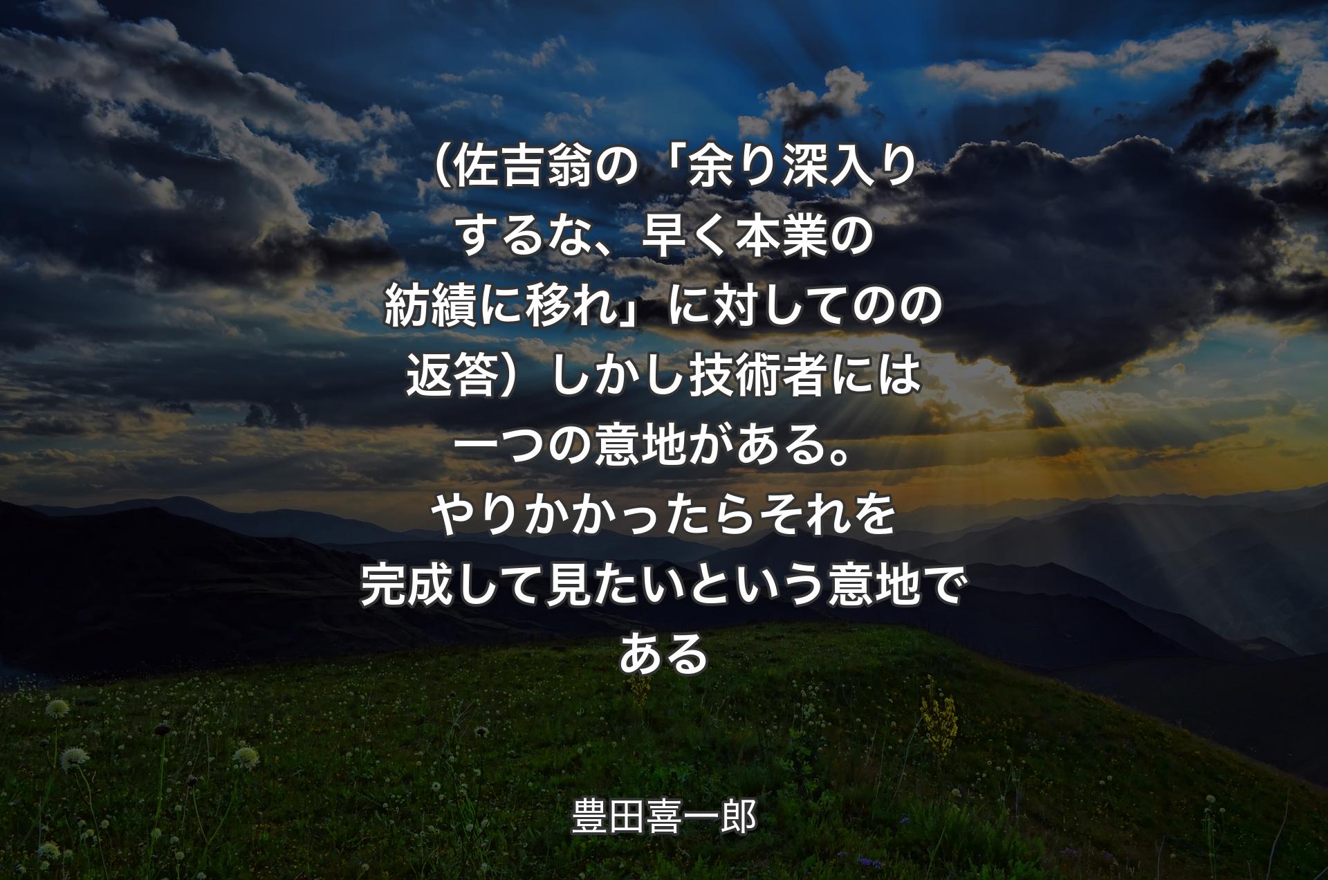 （佐吉翁の「余り深入りするな、早く本業の紡績に移れ」に対してのの返答）しかし技術者には一つの意地がある。やりかかったらそれを完成して見たいという意地である - 豊田喜一郎