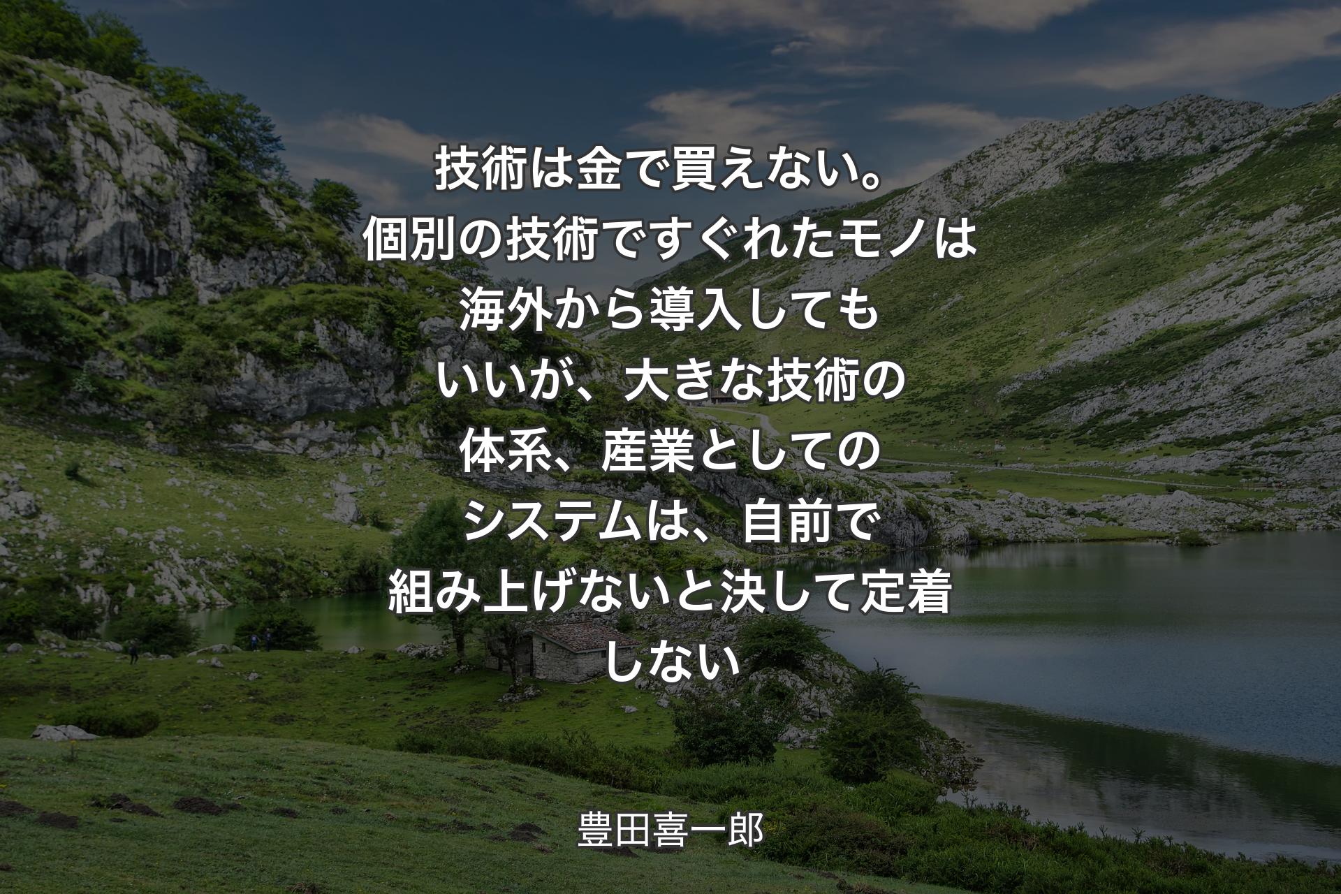 技術は金で買えない。個別の技術ですぐれたモノは海外から導入してもいいが、大きな技術の体系、産業としてのシステムは、自前で組み上げないと決して定着しない - 豊田喜一郎