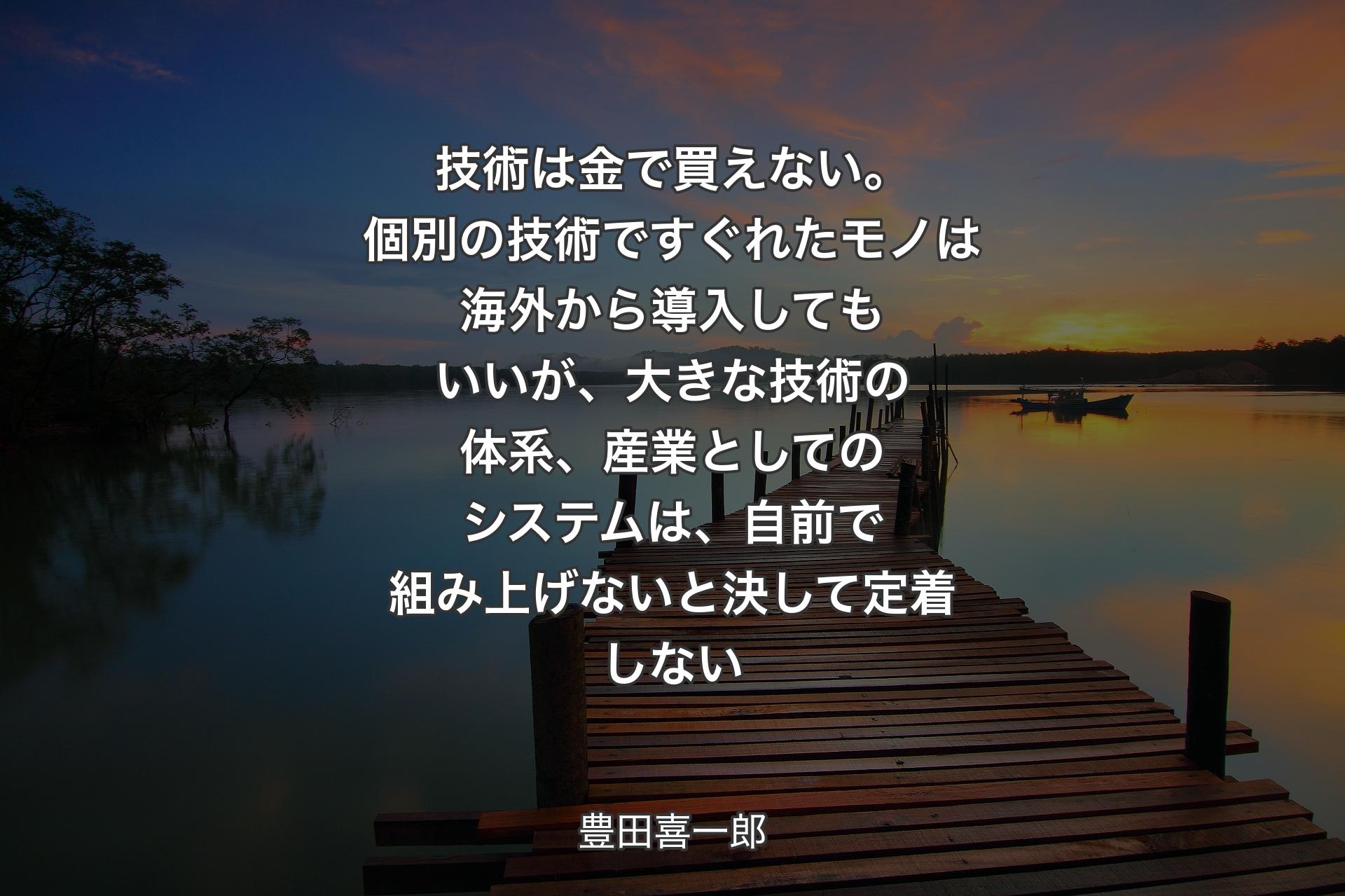 【背景3】技術は金で買えない。個別の技術ですぐれたモノは海外から導入してもいいが、大きな技術の体系、産業としてのシステムは、自前で組み上げないと決して定着しない - 豊田喜一郎