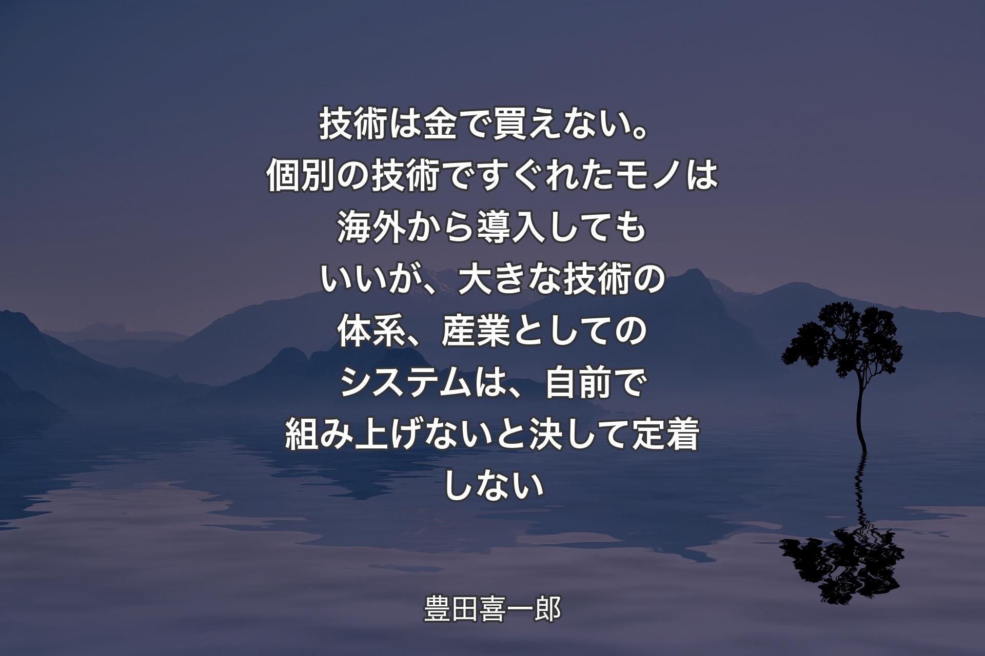 【背景4】技術は金で買えない。個別の技術ですぐれたモノは海外から導入してもいいが、大きな技術の体系、産業としてのシステムは、自前で組み上げないと決して定着しない - 豊田喜一郎