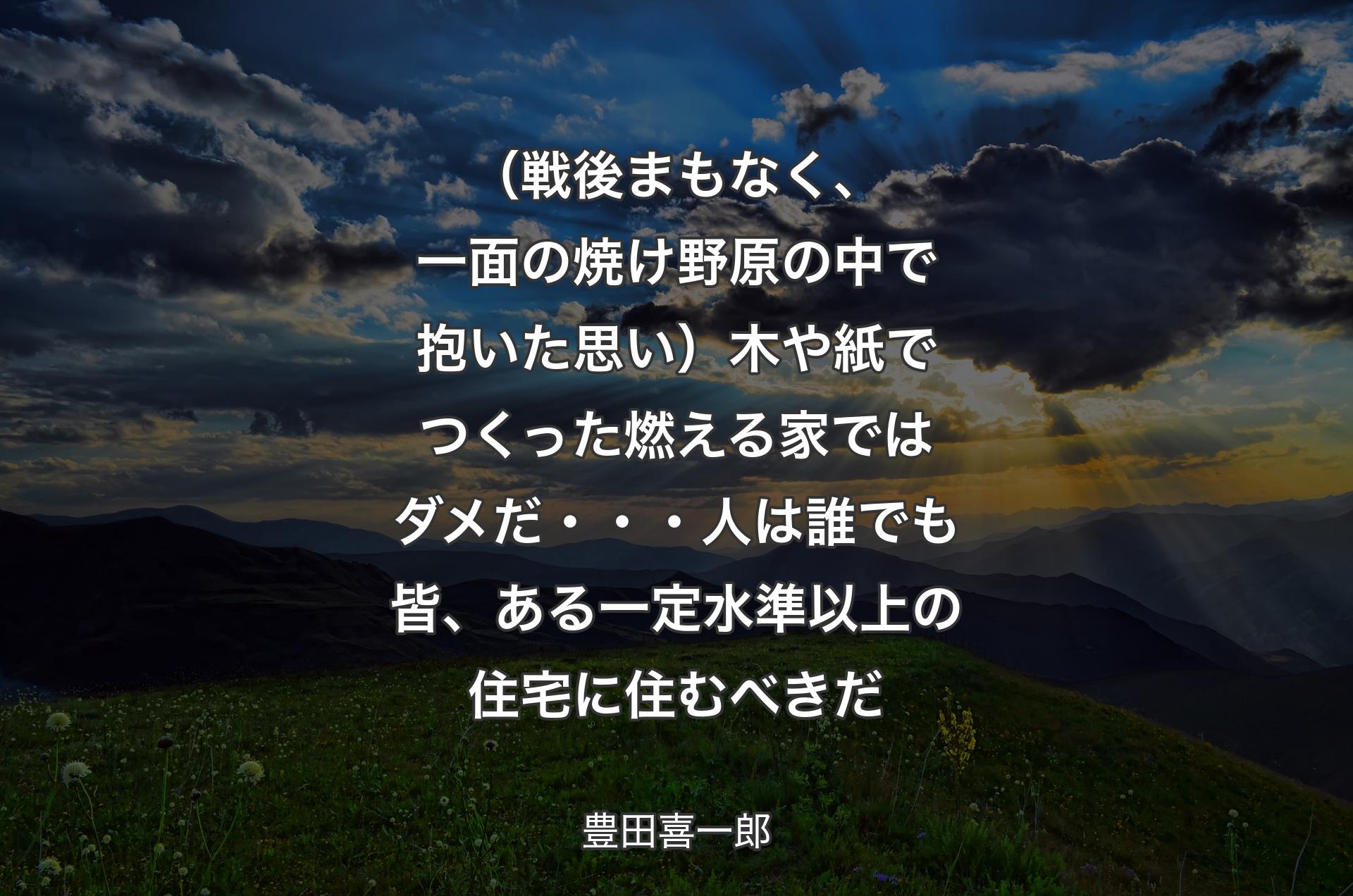 （戦後まもなく、一面の焼け野原の中で抱いた思い）木や紙でつくった燃える家ではダメだ・・・人は誰でも皆、ある一定水準以上の住宅に住むべきだ - 豊田喜一郎