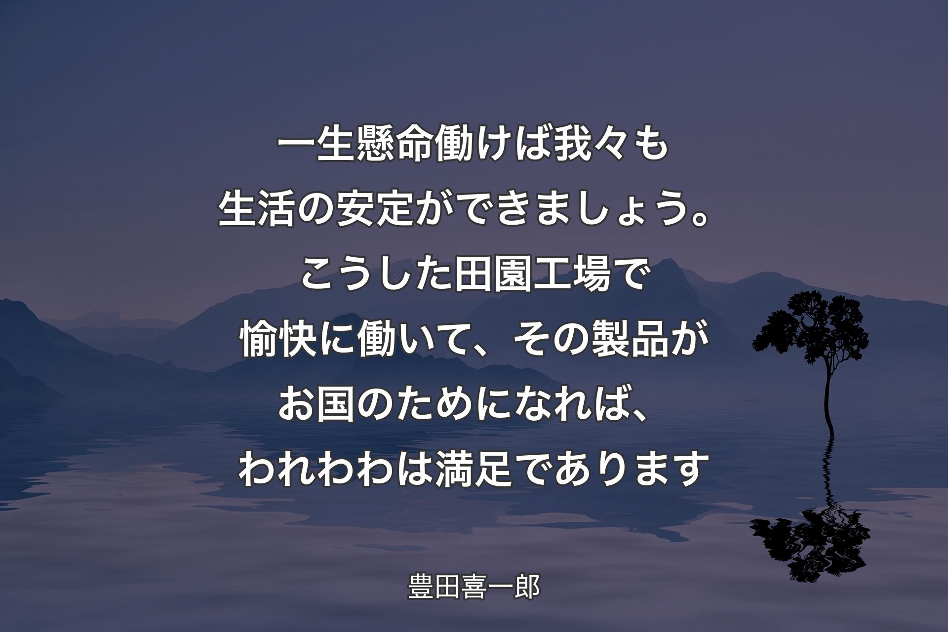 一生懸命働けば我々も生活の安定ができましょう。こうした田園工場で愉快に働いて、その製品がお国のためになれば、われわわは満足であります - 豊田喜一郎