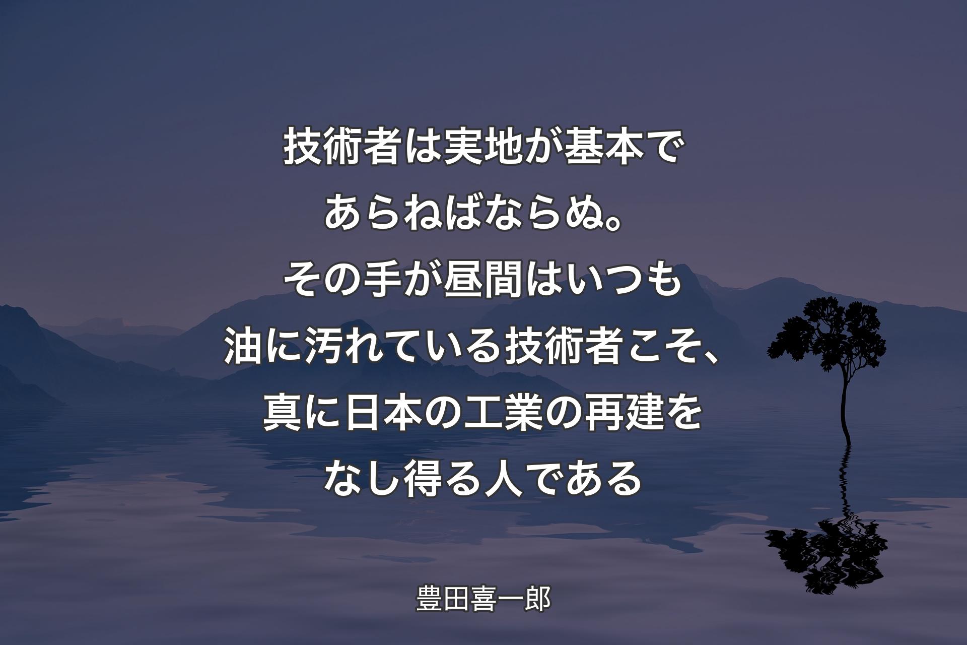 【背景4】技術者は実地が基本であらねばならぬ。その手が昼間はいつも油に汚れている技術者こそ、真に日本の工業の再建をなし得る人である - 豊田喜一郎