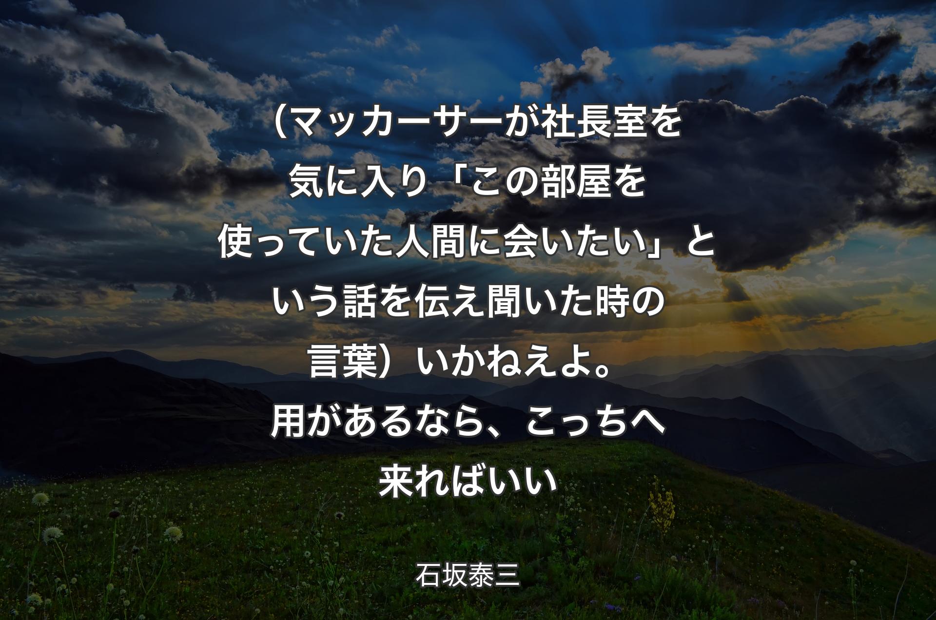 （マッカーサーが社長室を気に入り「この部屋を使っていた人間に会いたい」という話を伝え聞いた時の言葉）いかねえよ。用があるなら、こっちへ来ればいい - 石坂泰三