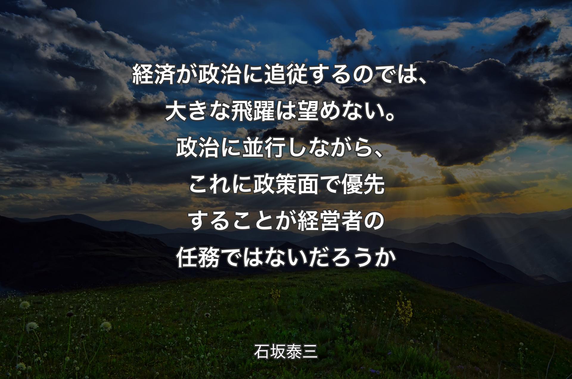 経済が政治に追従するのでは、大きな飛躍は望めない。政治に並行しながら、これに政策面で優先することが経営者の任務ではないだろうか - 石坂泰三