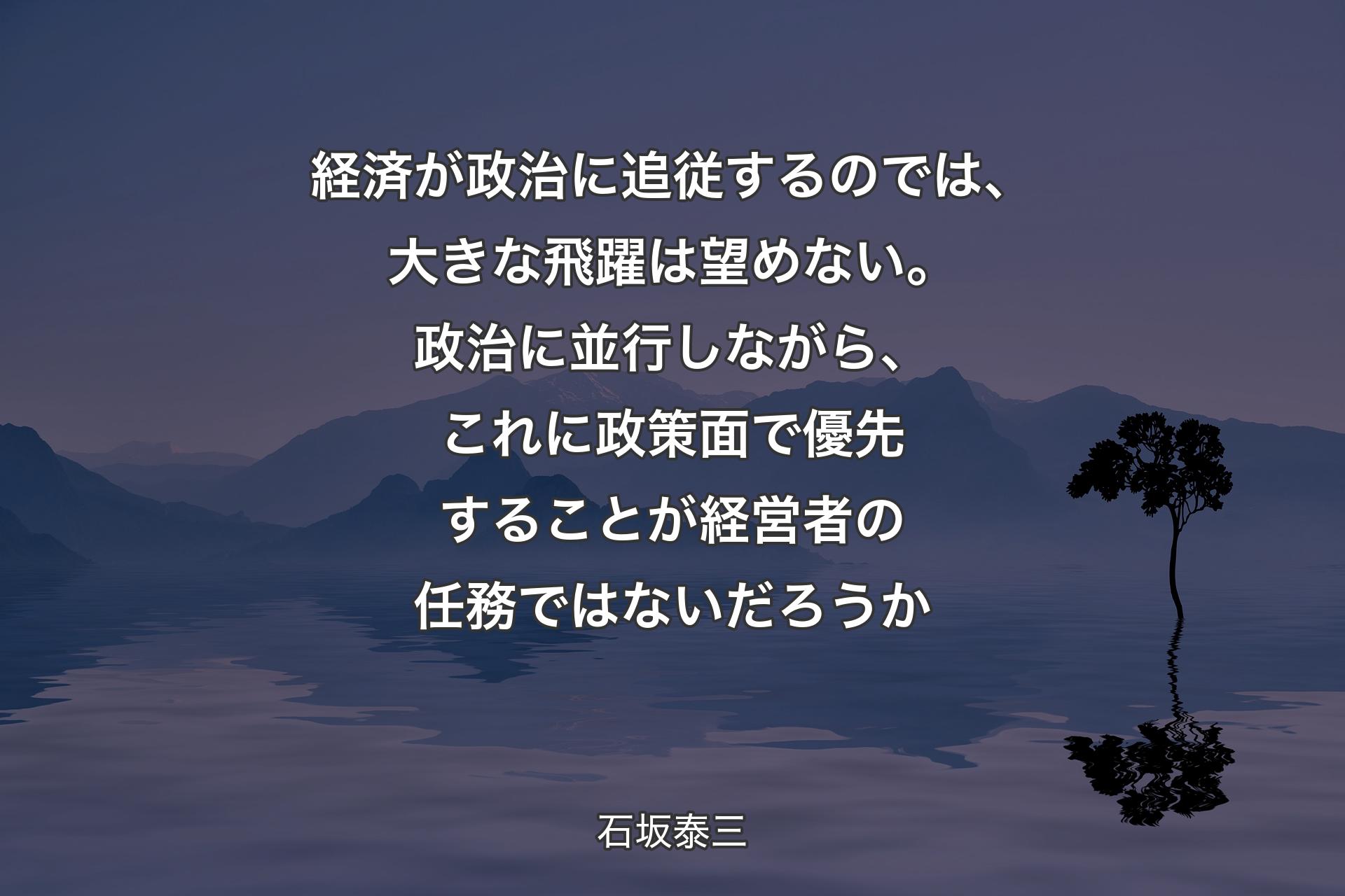 【背景4】経済が政治に追従するのでは、大きな飛躍は望めない。政治に並行しながら、これに政策面で優先することが経営者の任務ではないだろうか - 石坂泰三