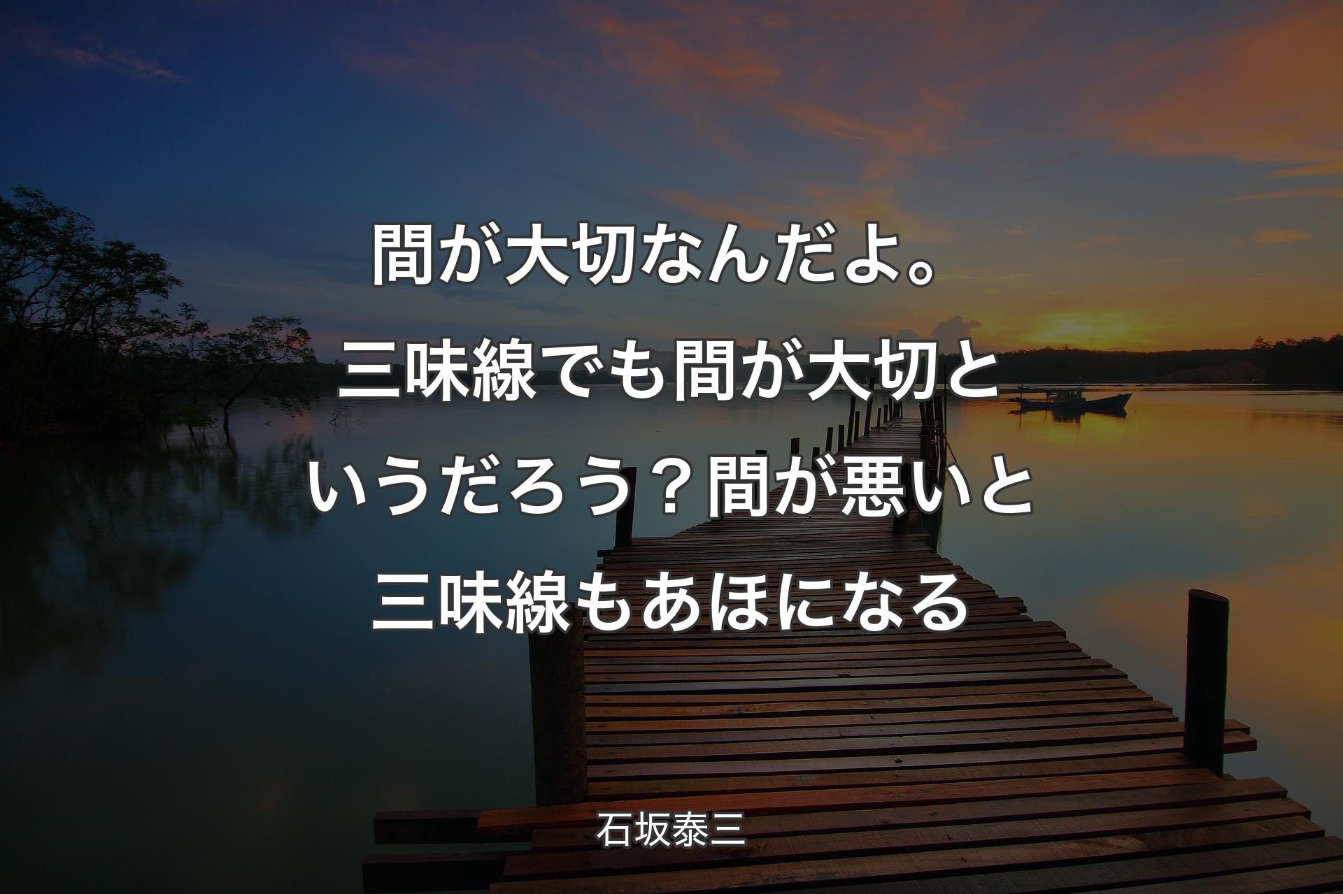 間が大切なんだよ。三味線でも間が大切というだろう？ 間が悪いと三味線もあほになる - 石坂泰三