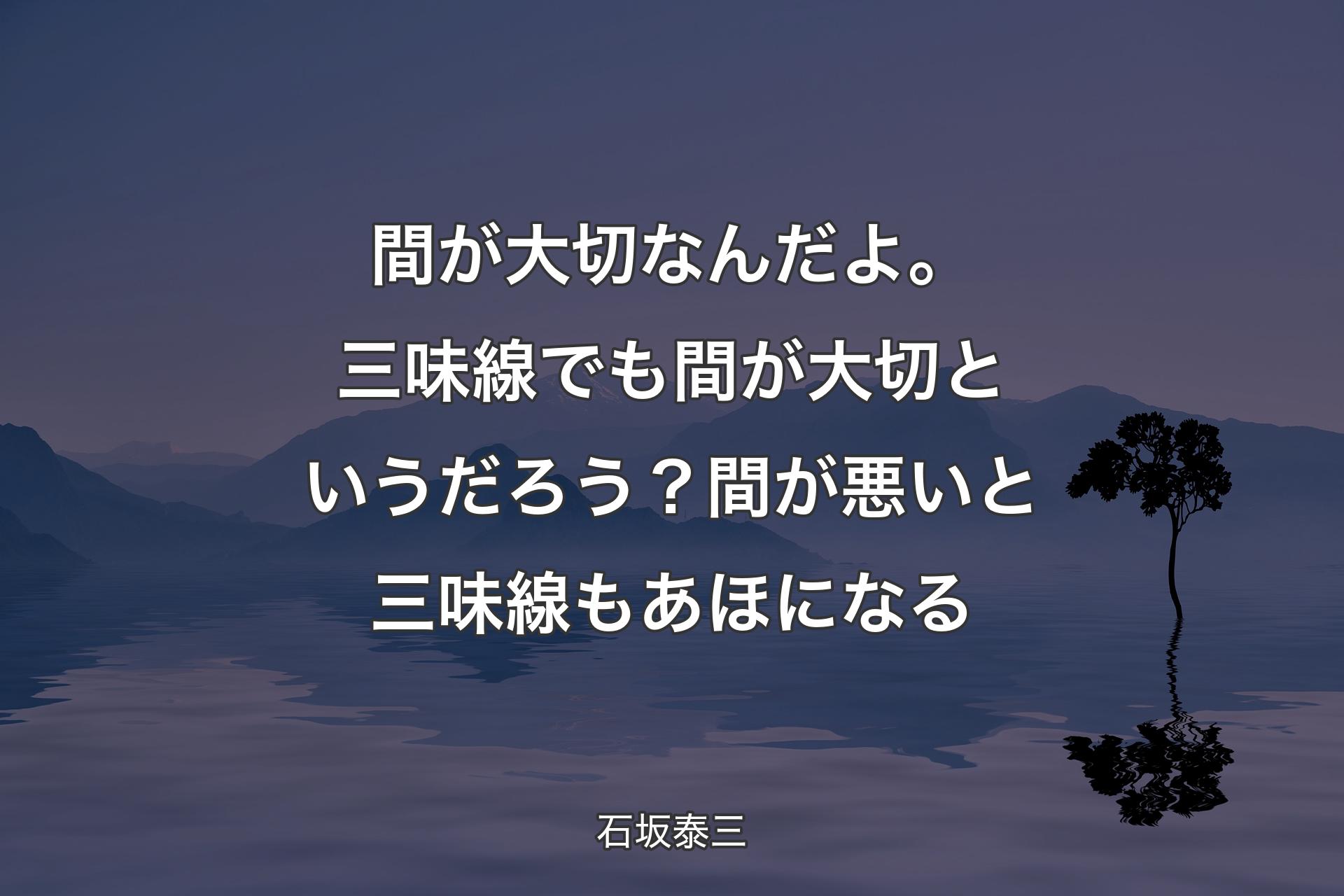 間が大切なんだよ。三味線でも間が大切というだろう？ 間が悪いと三味線もあほになる - 石坂泰三