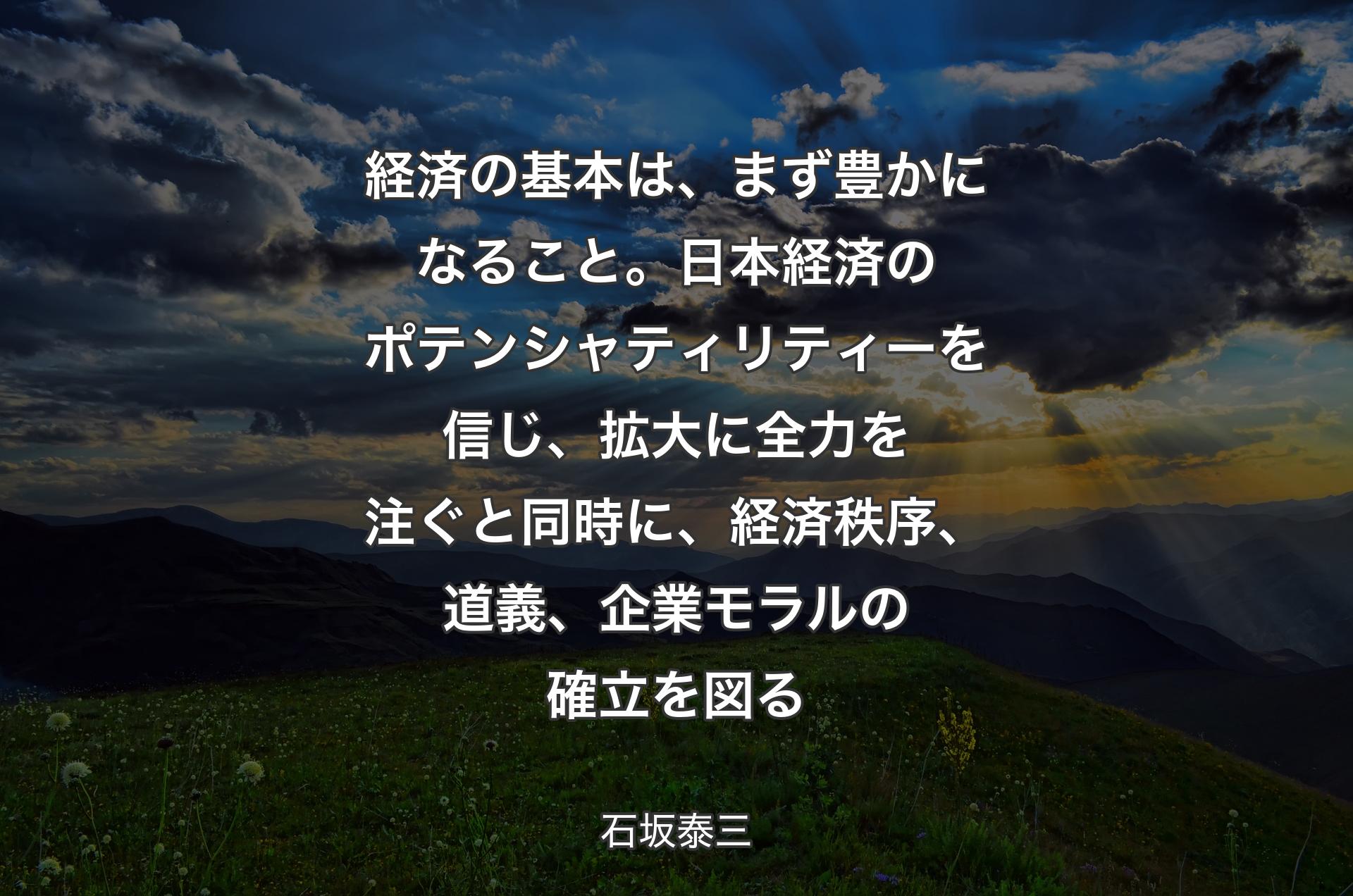 経済の基本は、まず豊かになること。日本経済のポテンシャティリティーを信じ、拡大に全力を注ぐと同時に、経済秩序、道義、企業モラルの確立を図る - 石坂泰三
