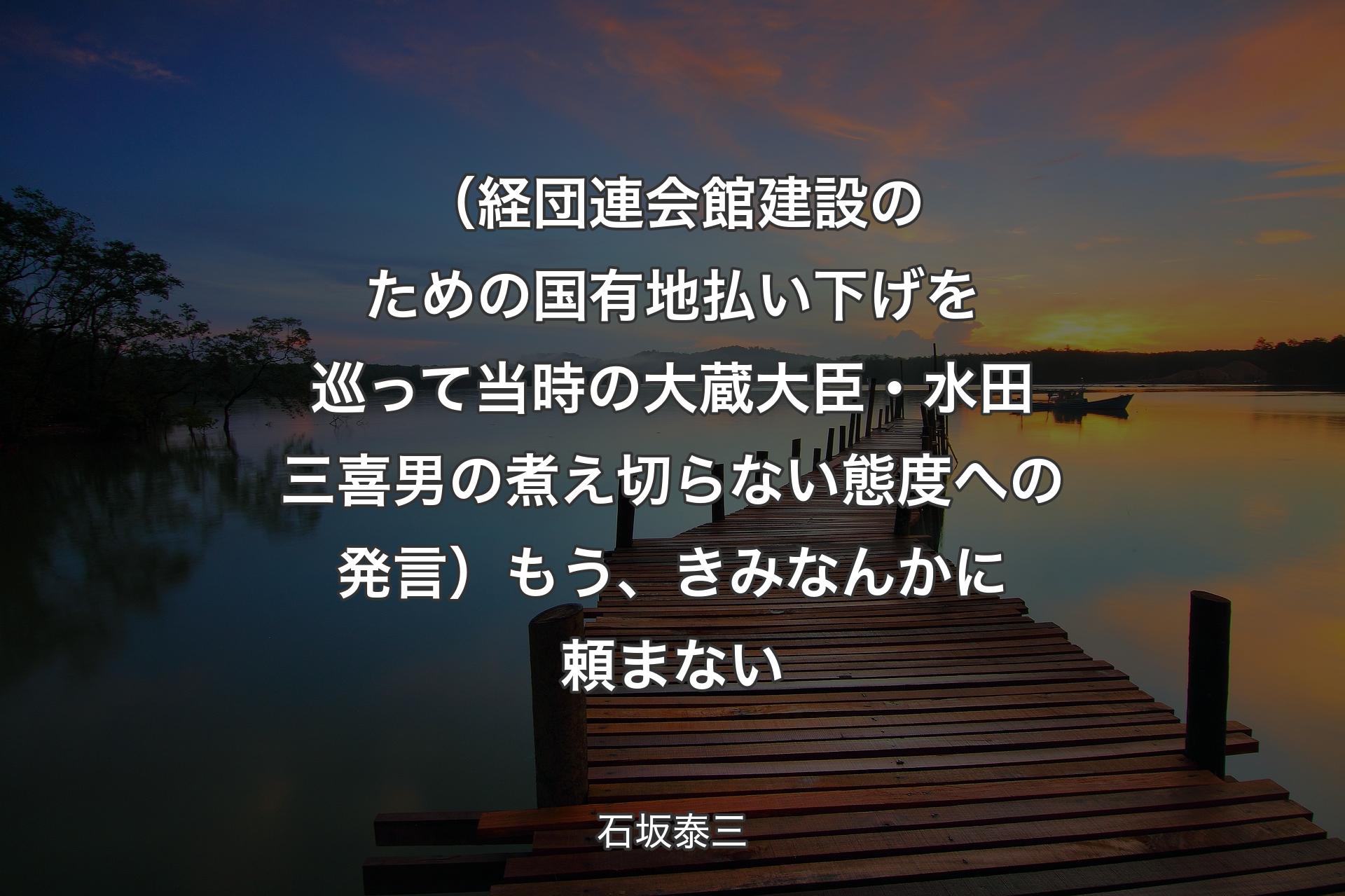 【背景3】（経団連会館建設のための国有地払い下げを巡って当時の大蔵大臣・水田三喜男の煮え切らない態度への発言）もう、きみなんかに頼まない - 石坂泰三