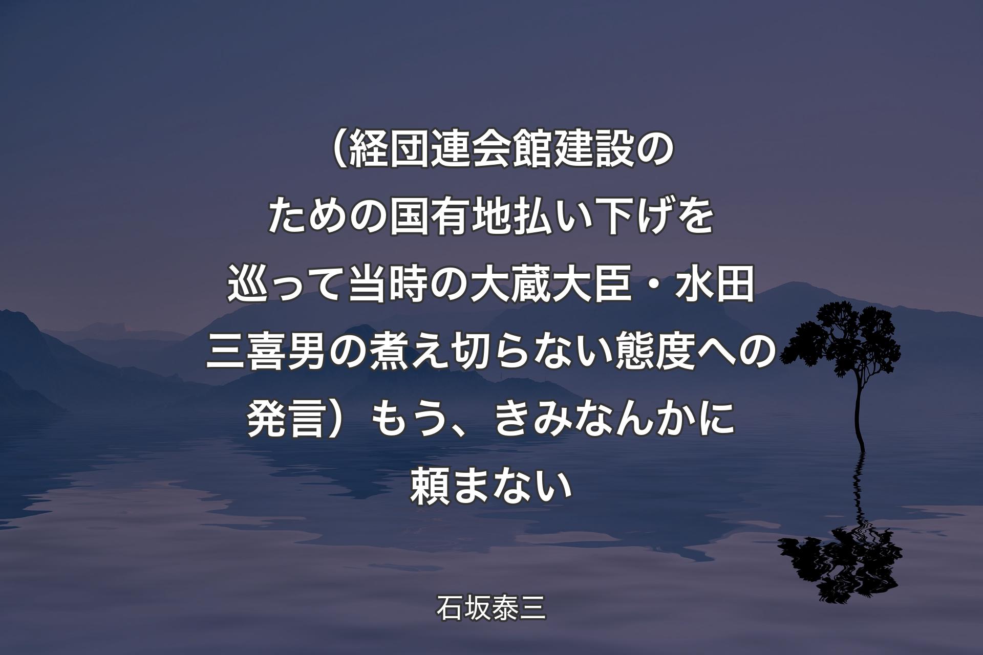 （経団連会館建設のための国有地払い下げを巡って当時の大蔵大臣・水田三喜男の煮え切らない態度への発言）もう、きみなんかに頼まない - 石坂泰三