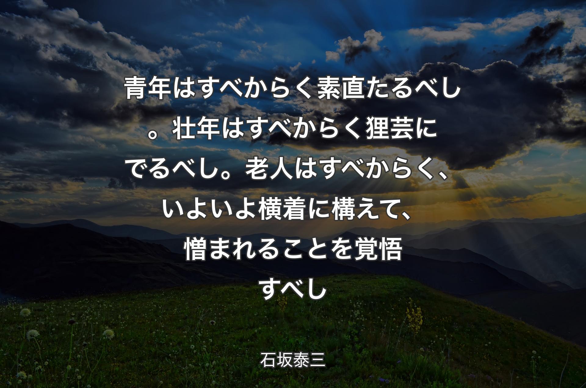 青年はすべからく素直たるべし。壮年はすべからく狸芸にでるべし。老人はすべからく、いよいよ横着に構えて、憎まれることを覚悟すべし - 石坂泰三