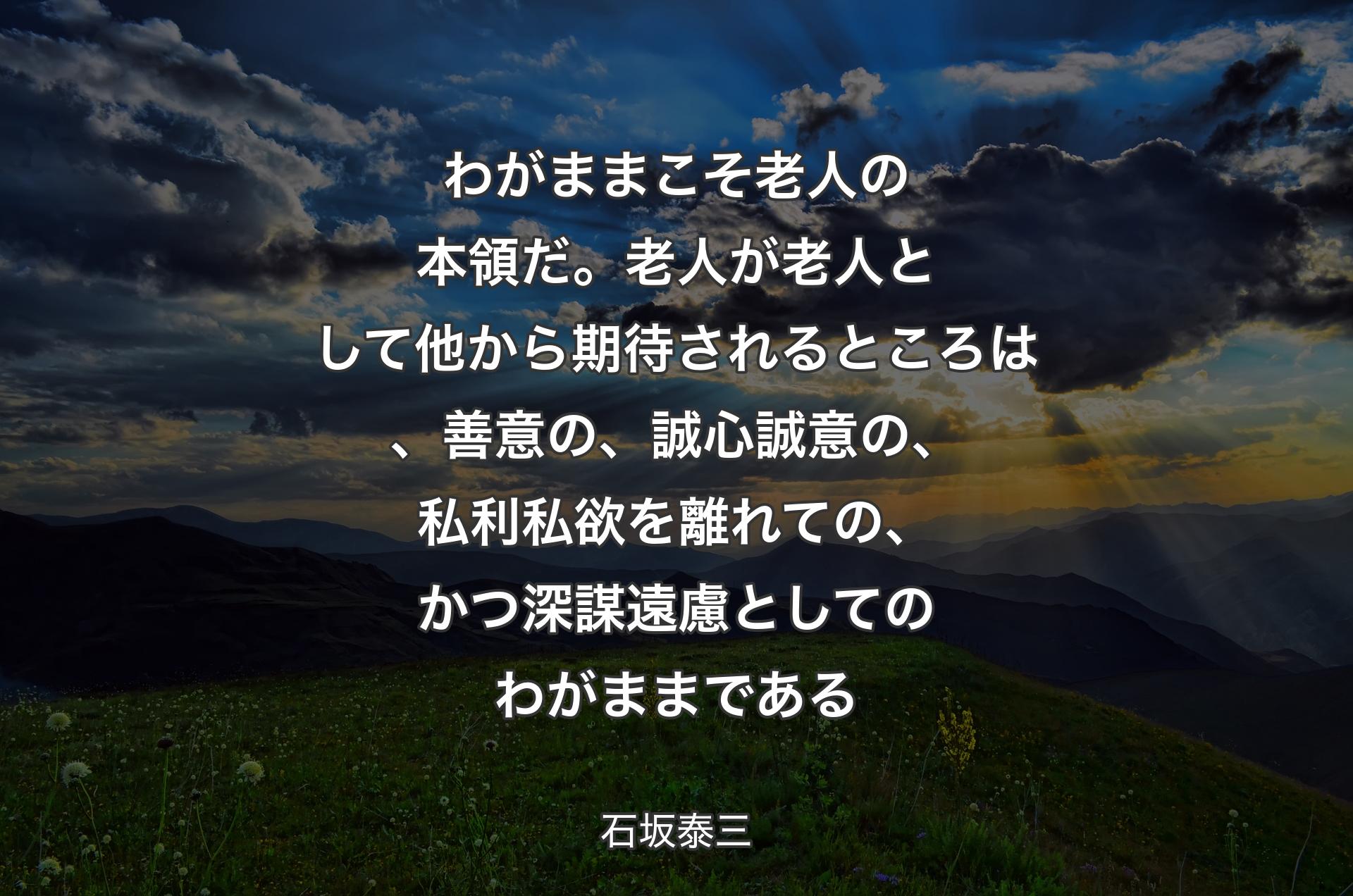 わがままこそ老人の本領だ。老人が老人として他から期待されるところは、善意の、誠心誠意の、私利私欲を離れての、かつ深謀遠慮としてのわがままである - 石坂泰三