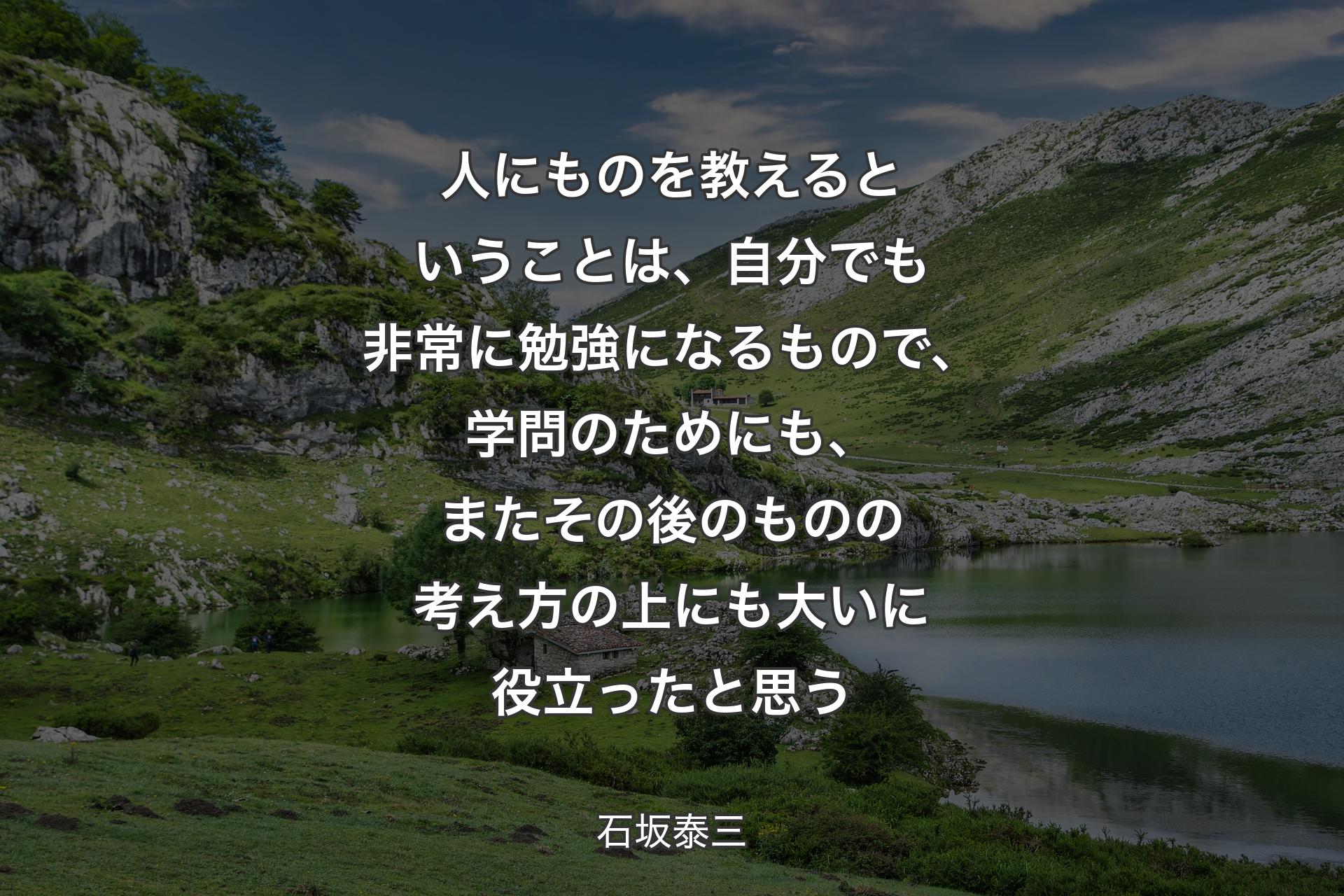 人にものを教えるということは、自分でも非常に勉強になるもので、学問のためにも、またその後のものの考え方の上にも大いに役立ったと思う - 石坂泰三