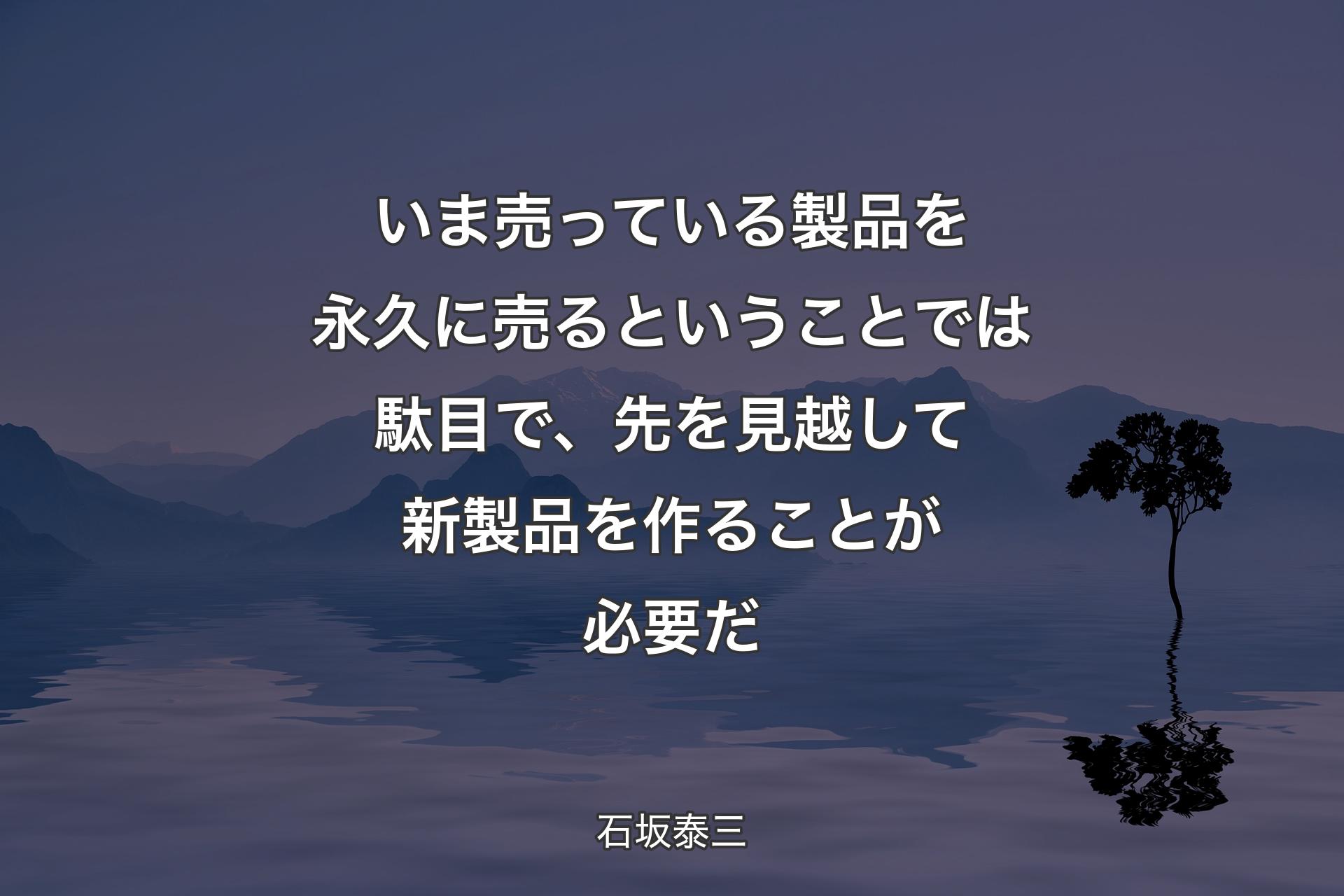 いま売っている製品を永久に売るということでは駄目で、先を見越して新製品を作ることが必要だ - 石坂泰三