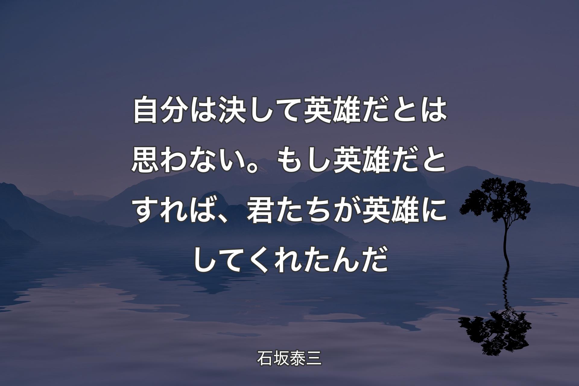 自分は決して英雄だとは思わない。もし英雄だとすれば、君たちが英雄にしてくれたんだ - 石坂泰三