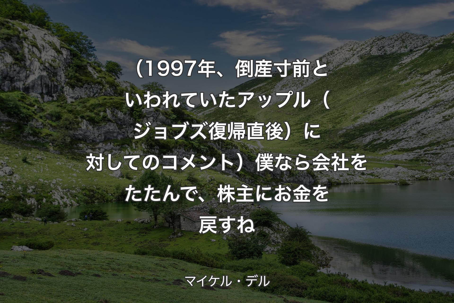 【背景1】（1997年、倒産寸前といわれていたアップル（ジョブズ復帰直後）に対してのコメント）僕なら会社をたたんで、株主にお金を戻すね - マイケル・デル