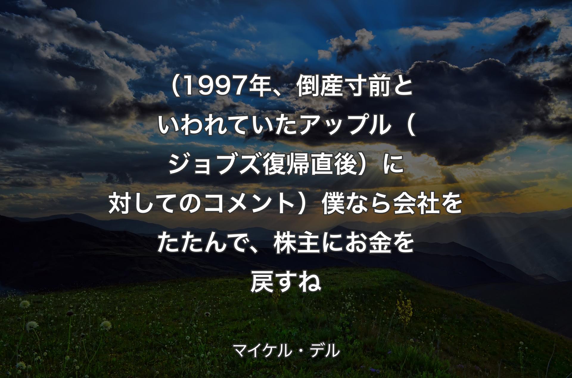 （1997年、倒産寸前といわれていたアップル（ジョブズ復帰直後）に対してのコメント）僕なら会社をたたんで、株主にお金を戻すね - マイケル・デル