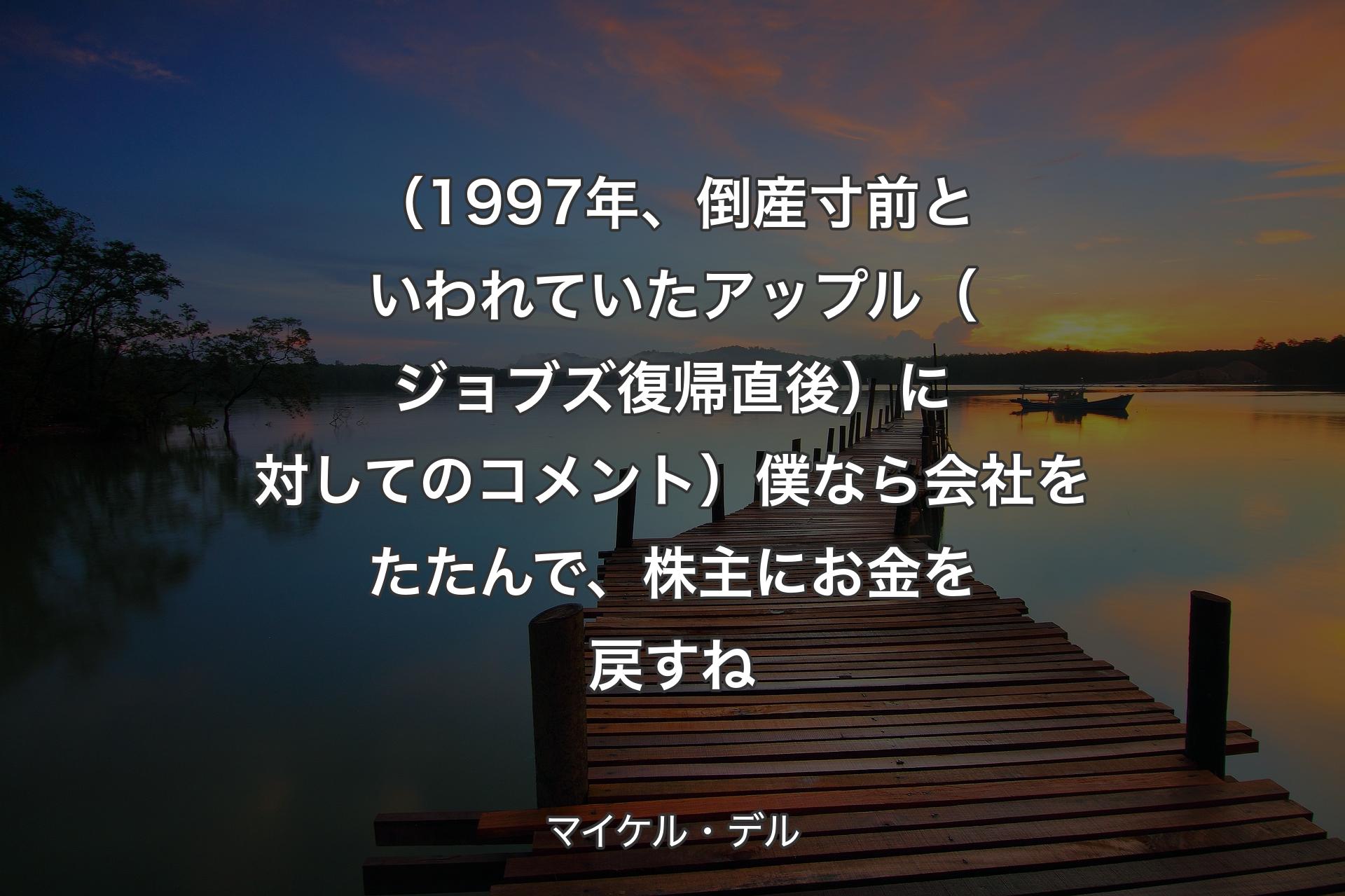 【背景3】（1997年、倒産寸前といわれていたアップル（ジョブズ復帰直後）に対してのコメント）僕なら会社をたたんで、株主にお金を戻すね - マイケル・デル