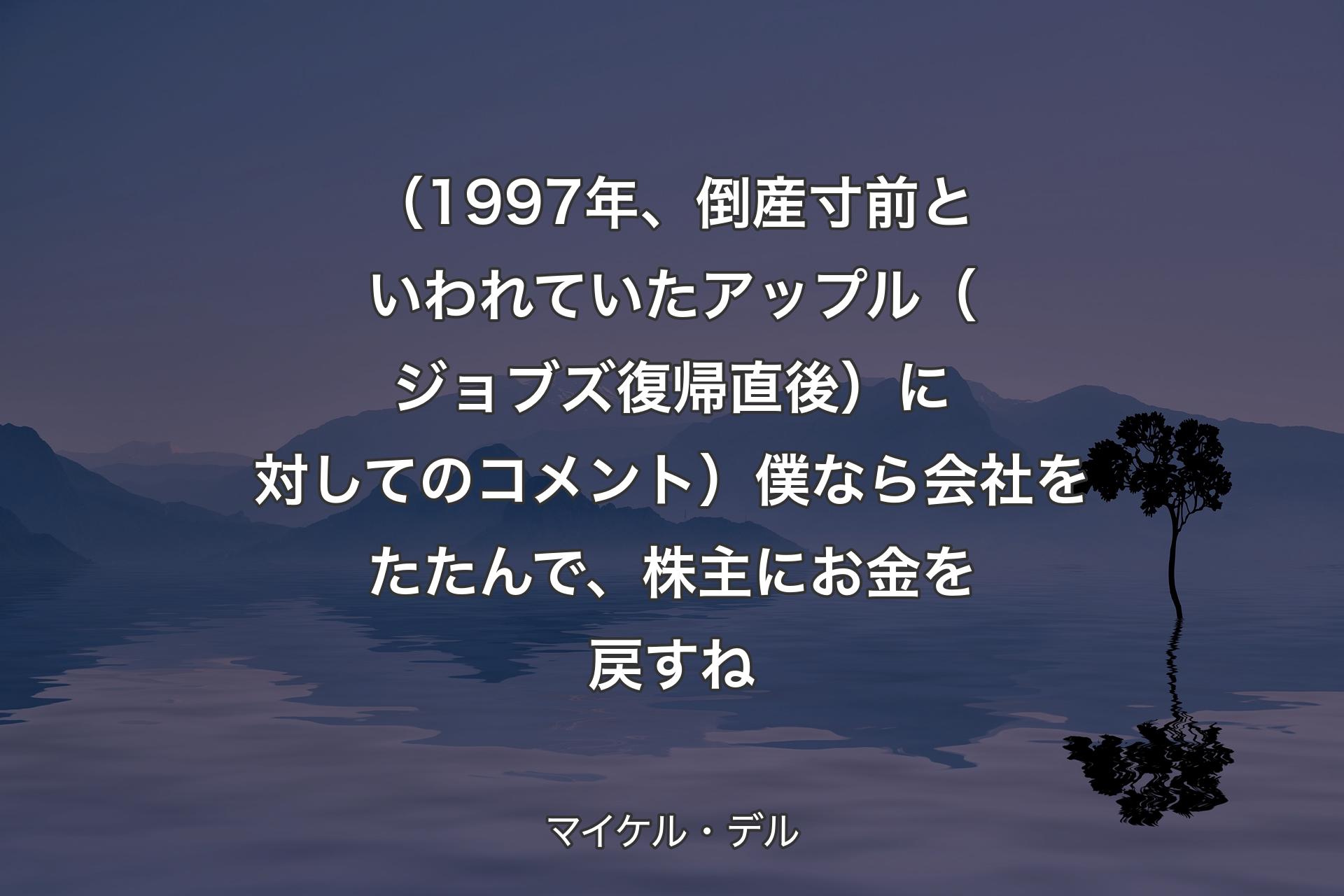 【背景4】（1997年、倒産寸前といわれていたアップル（ジョブズ復帰直後）に対してのコメント）僕なら会社をたたんで、株主にお金を戻すね - マイケル・デル