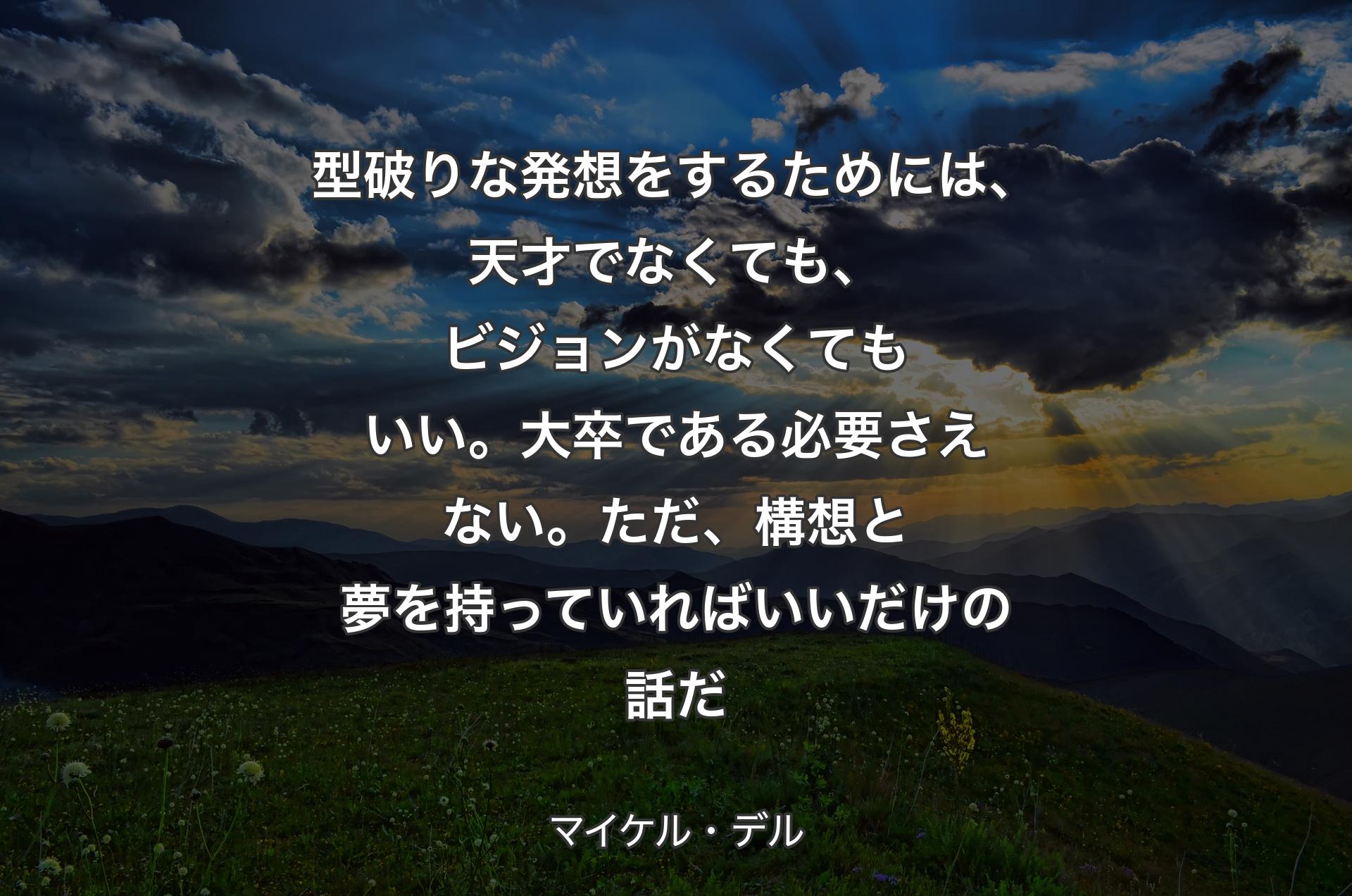 型破りな発想をするためには、天才でなくても、ビジョンがなくてもいい。大卒である必要さえない。ただ、構想と夢を持っていればいいだけの話だ - マイケル・デル