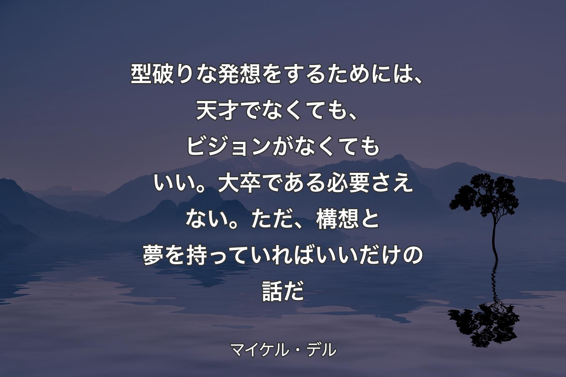 型破りな発想をするためには、天才でなくても、ビジョンがなくてもいい。大卒である必要さえない。ただ、構想と夢を持っていればいいだけの話だ - マイケル・デル