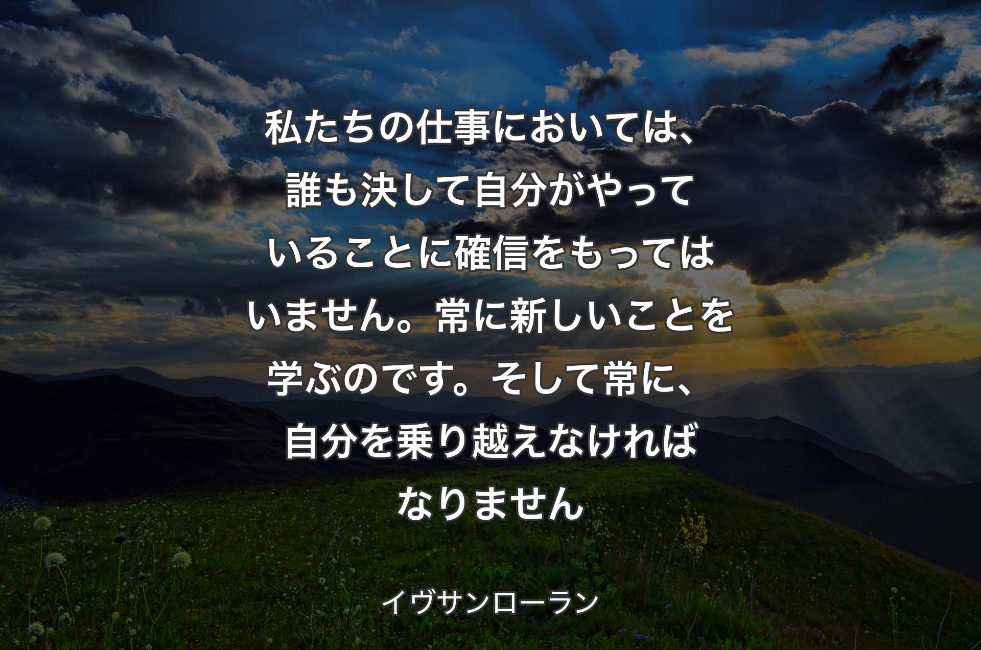 私たちの仕事においては、誰も決して自分がやっていることに確信をもってはいません。常に新しいことを学ぶのです。そして常に、自分を乗り越えなければなりません - イヴサンローラン