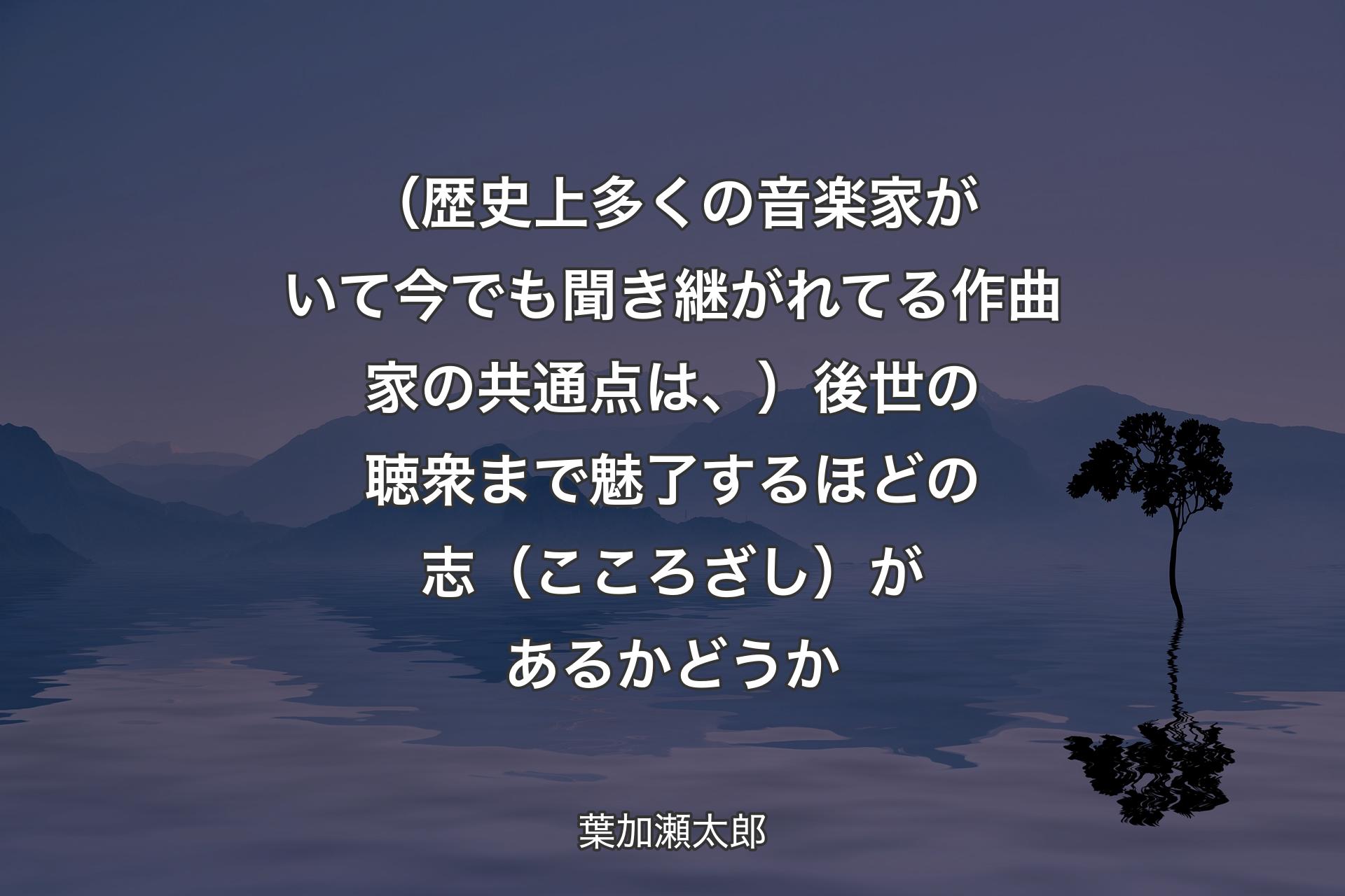 【背景4】（歴史上多くの音楽家がいて今でも聞き継がれてる作曲家の共通点は、）後世の聴衆まで魅了するほどの志（こころざし）があるかどうか - 葉加瀬太郎