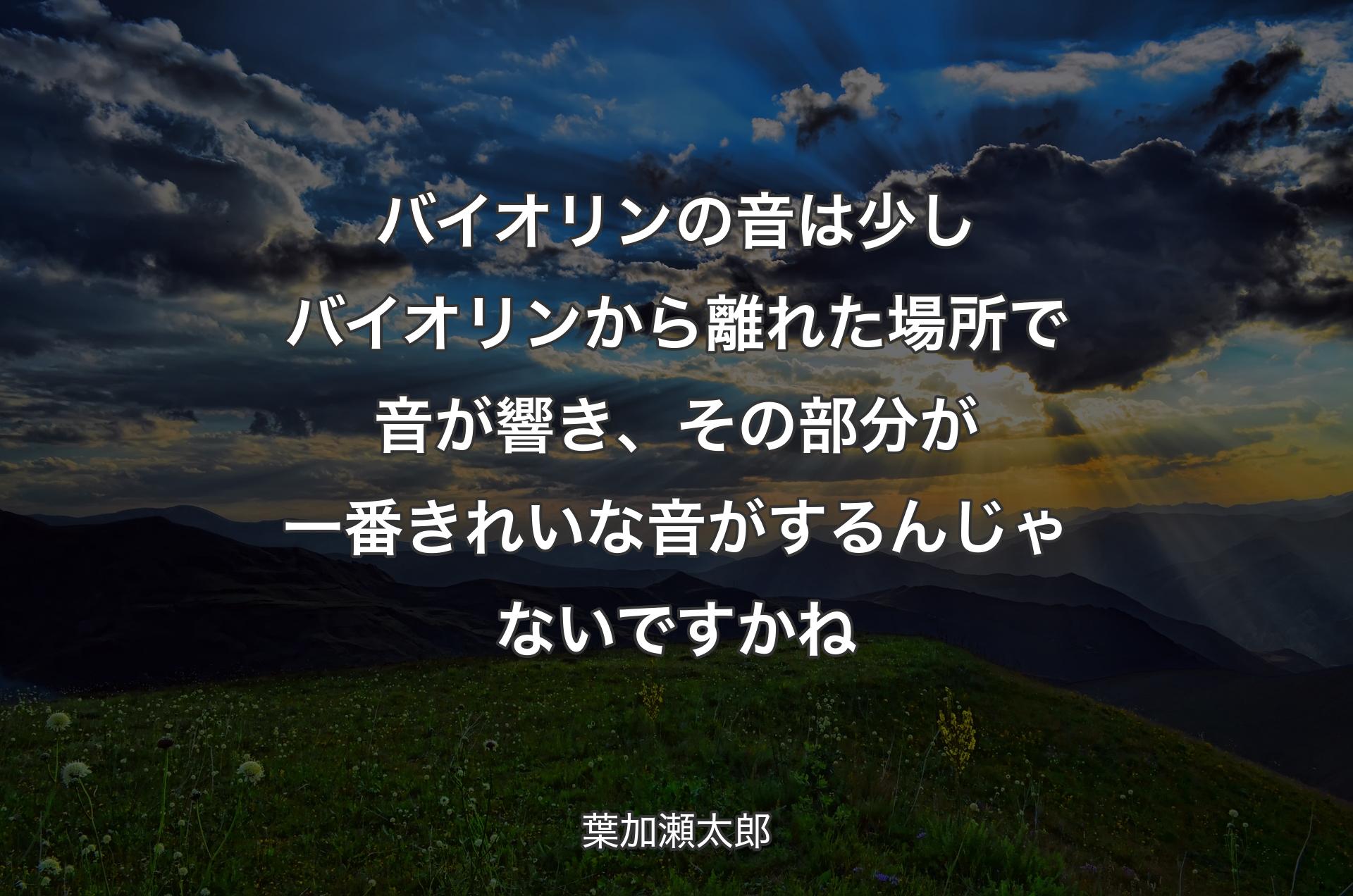 バイオリンの音は少しバイオリンから離れた場所で音が響き、その部分が一番きれいな音がするんじゃないですかね - 葉加瀬太郎