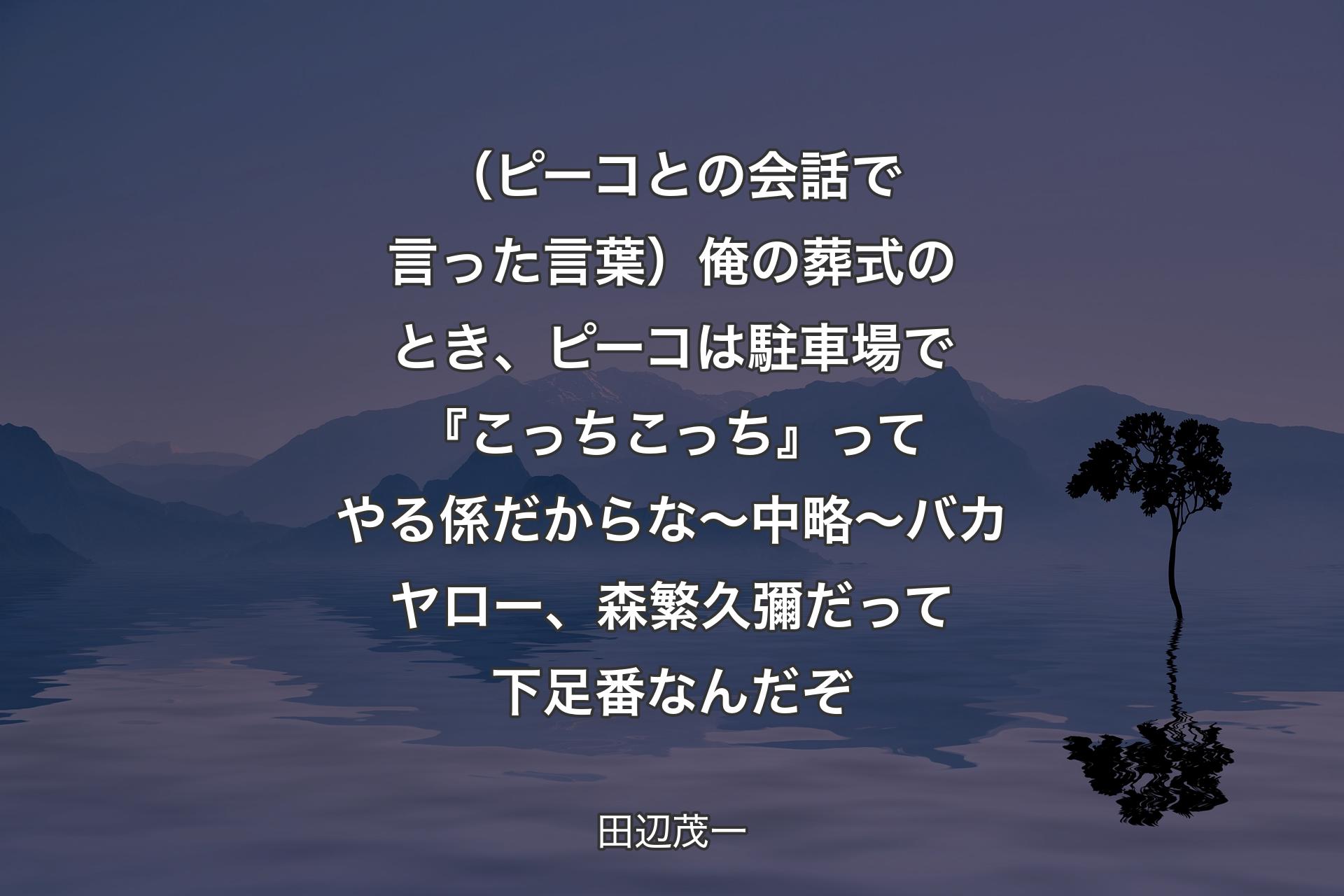 【背景4】（ピーコとの会話で言った言葉）俺の葬式のとき、ピーコは駐車場で『こっちこっち』ってやる係だからな 〜中略〜 バカヤロー、森繁久彌だって下足番なんだぞ - 田辺茂一