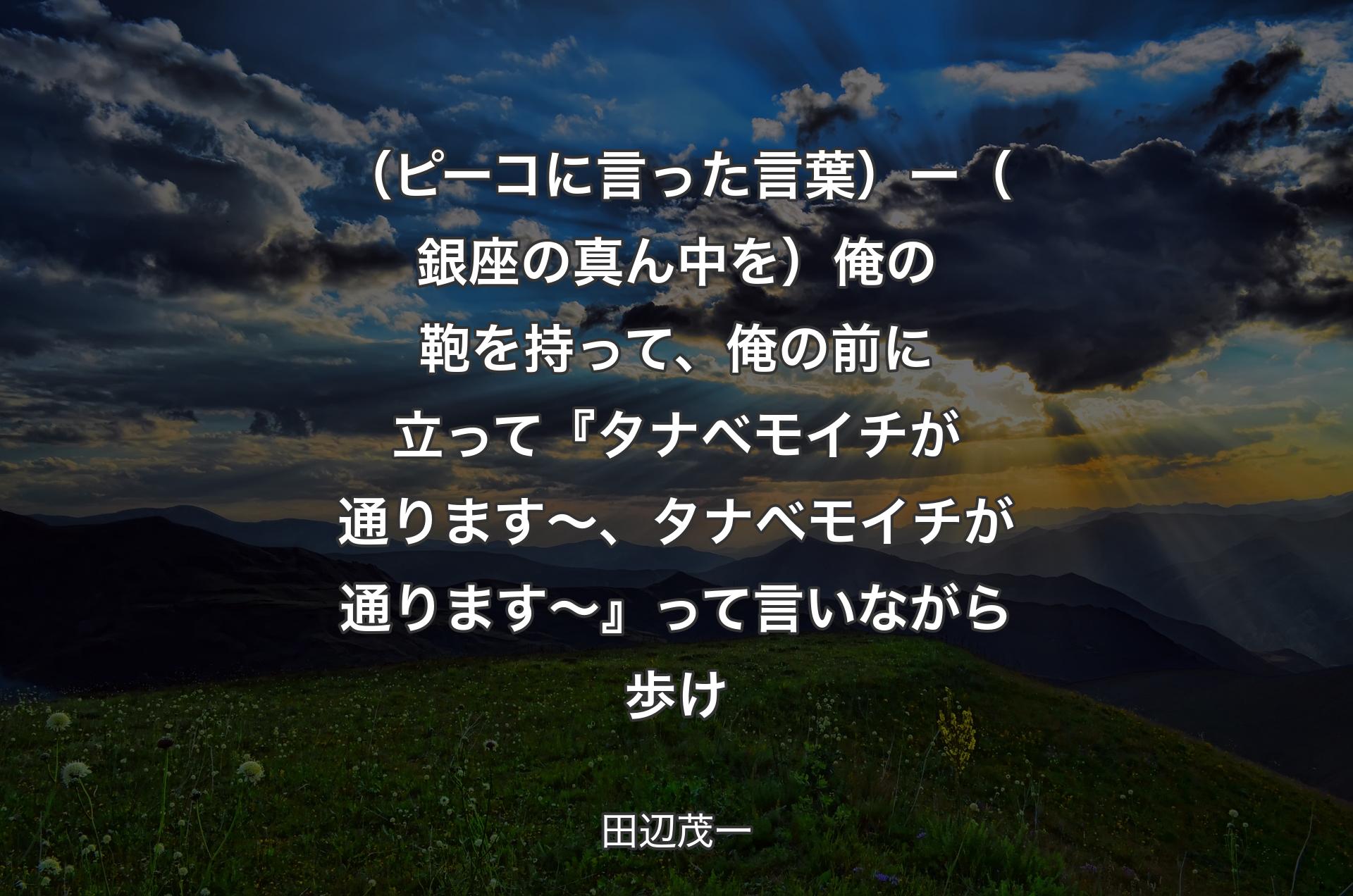 （ピーコに言った言葉）ー（銀座の真ん中を）俺の鞄を持って、俺の前に立って『タナベモイチが通ります〜、タナベモイチが通ります〜』って言いながら歩け - 田辺茂一