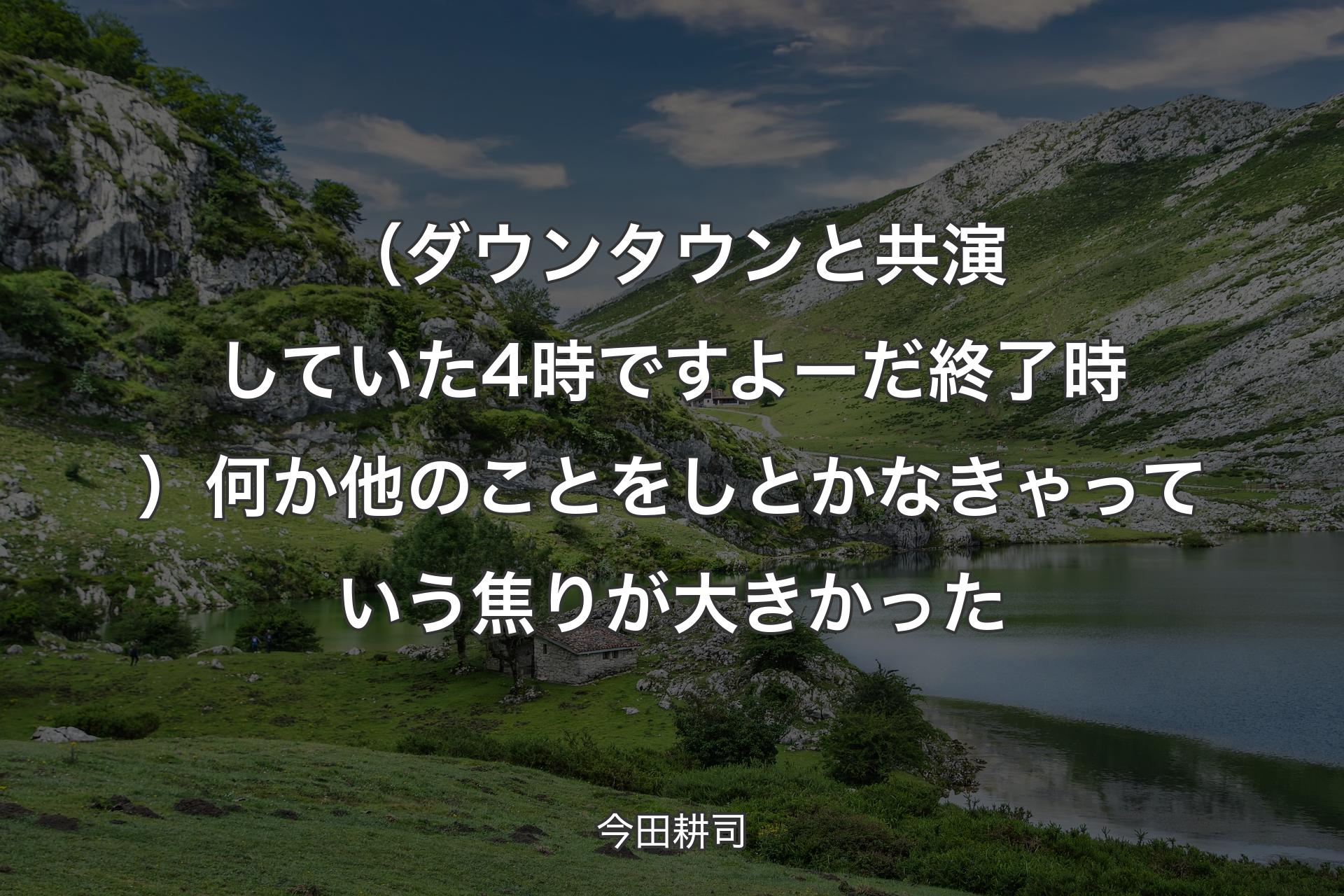 （ダウンタウンと共演していた4時ですよーだ終了時）何か他のことをしとかなきゃっていう焦りが大きかった - 今田耕司