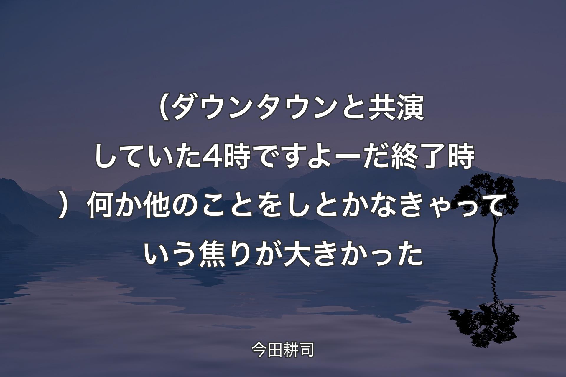 （ダウンタウンと共演していた4時ですよーだ終了時）何か他のことをしとかなきゃっていう焦りが大きかった - 今田耕司