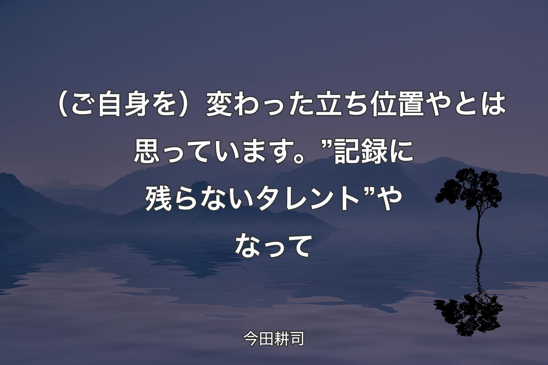 【背景4】（ご自身を）変わった立ち位置やとは思っています。”記録に残らないタレント”やなって - 今田耕司