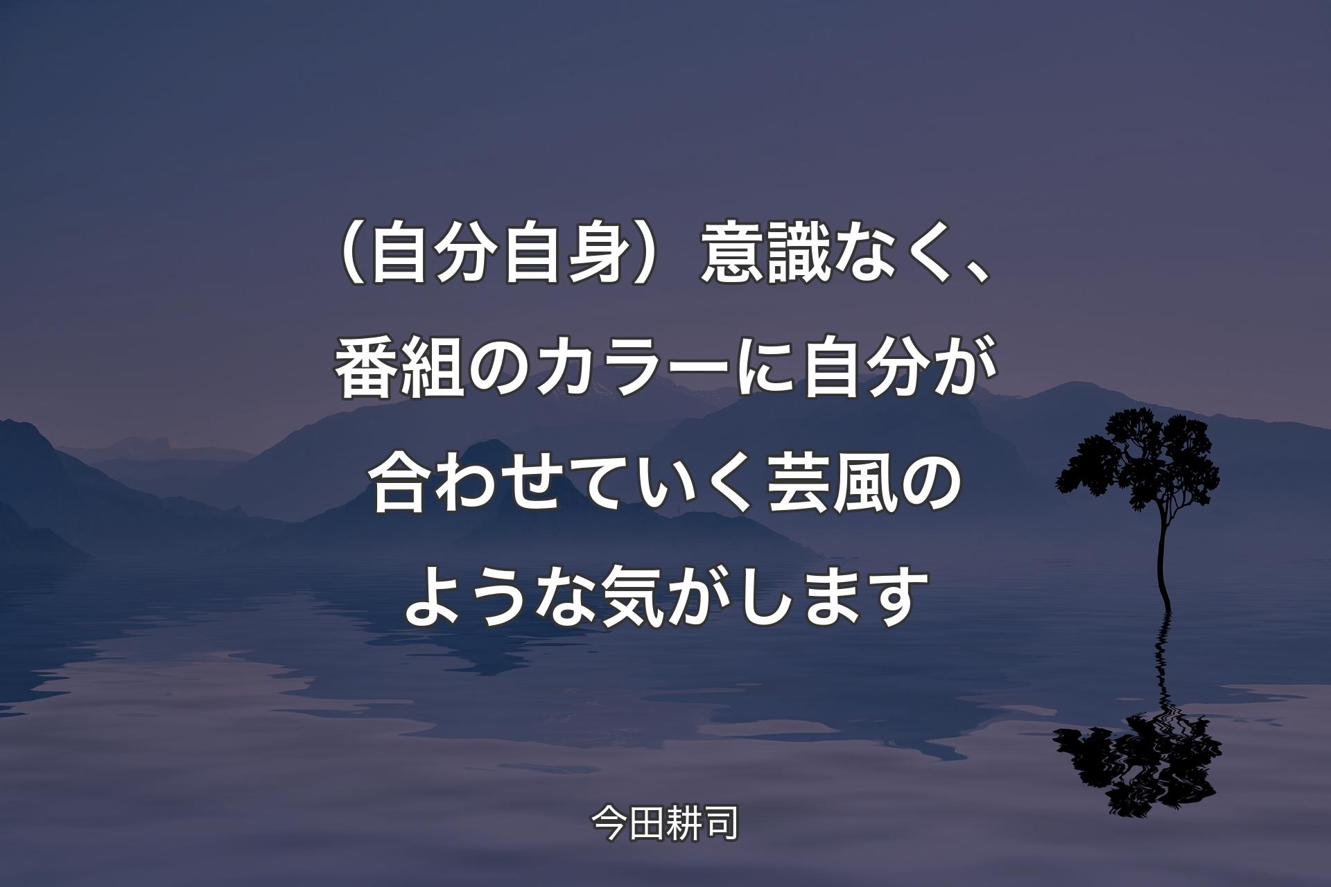 【背景4】（自分自身）意識なく、番組のカラーに自分が合わせていく芸風のような気がします - 今田耕司