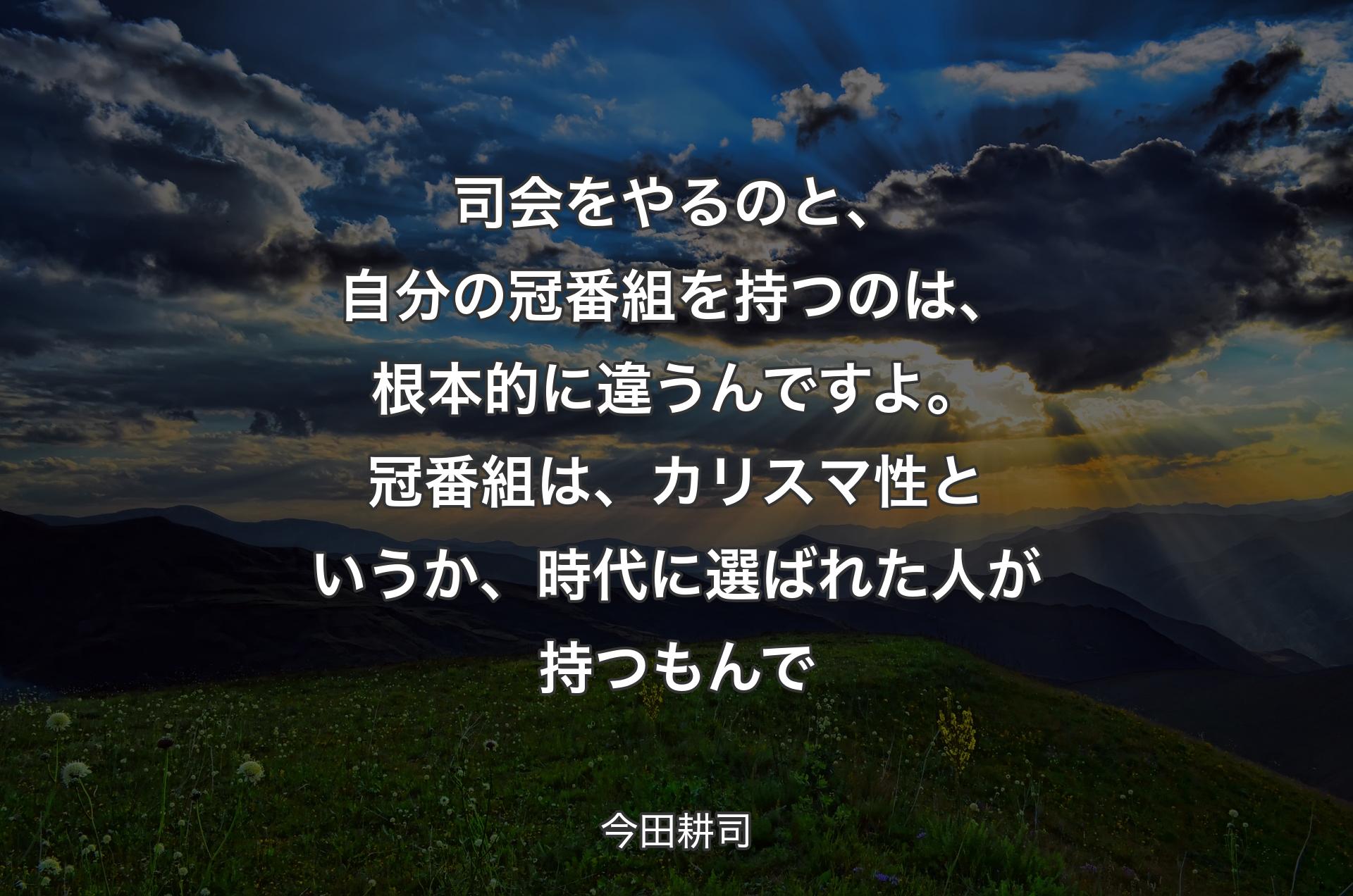 司会をやるのと、自分の冠番組を持つのは、根本的に違うんですよ。冠番組は、カリスマ性というか、時代に選ばれた人が持つもんで - 今田耕司