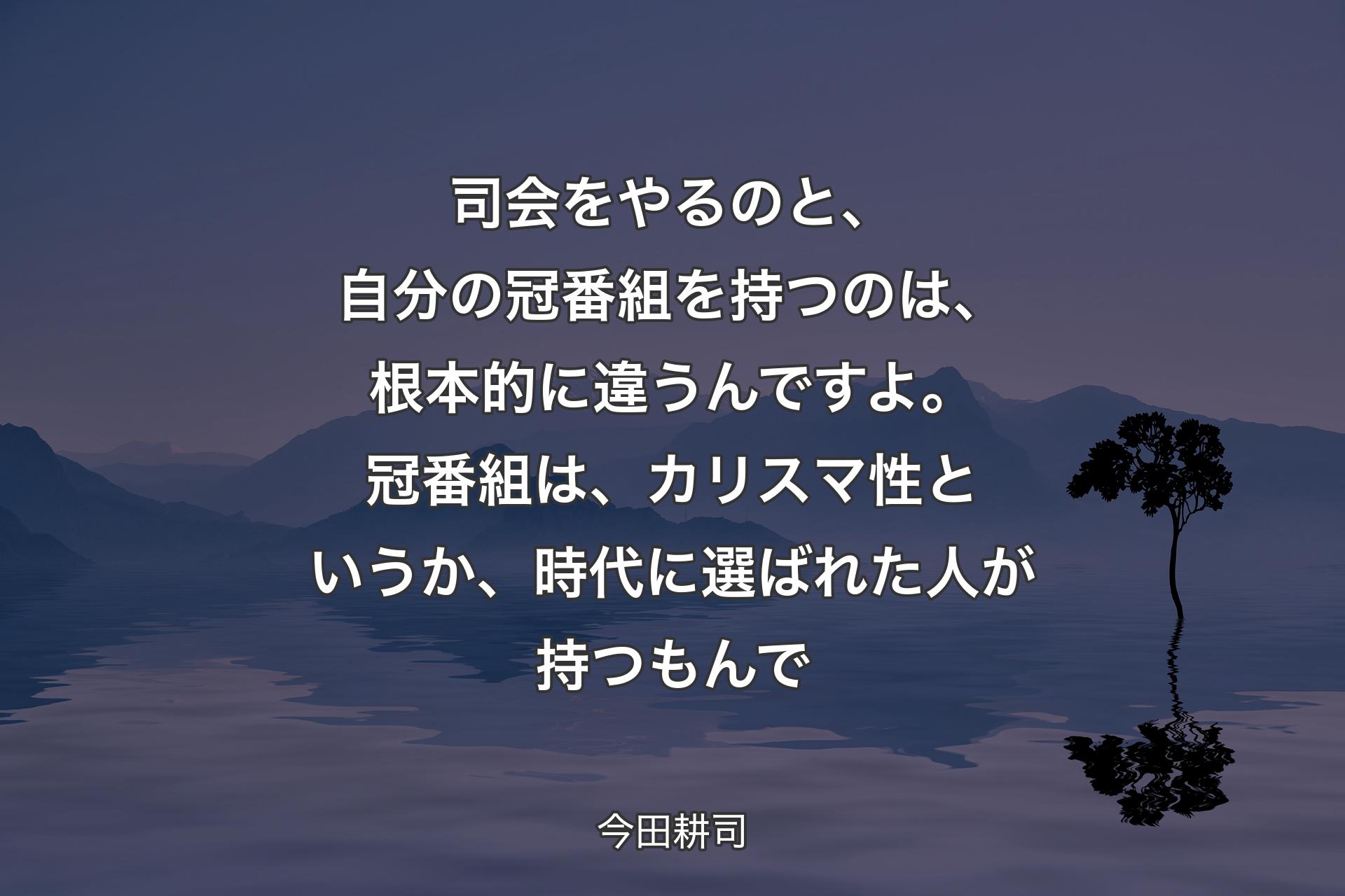 【背景4】司会をやるのと、自分の冠番組を持つのは、根本的に違うんですよ。冠番組は、カリスマ性というか、時代に選ばれた人が持つもんで - 今田耕司