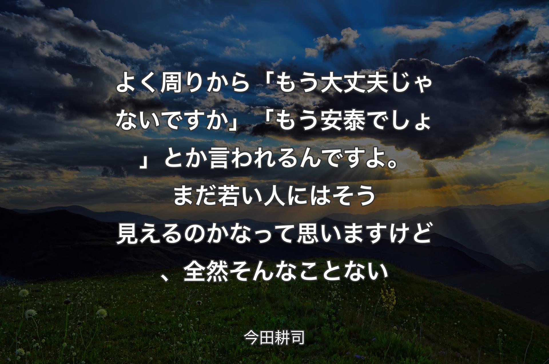 よく周りから「もう大丈夫じゃないですか」「もう安泰でしょ」とか言われるんですよ。まだ若い人にはそう見えるのかなって思いますけど、全然そんなことない - 今田耕司