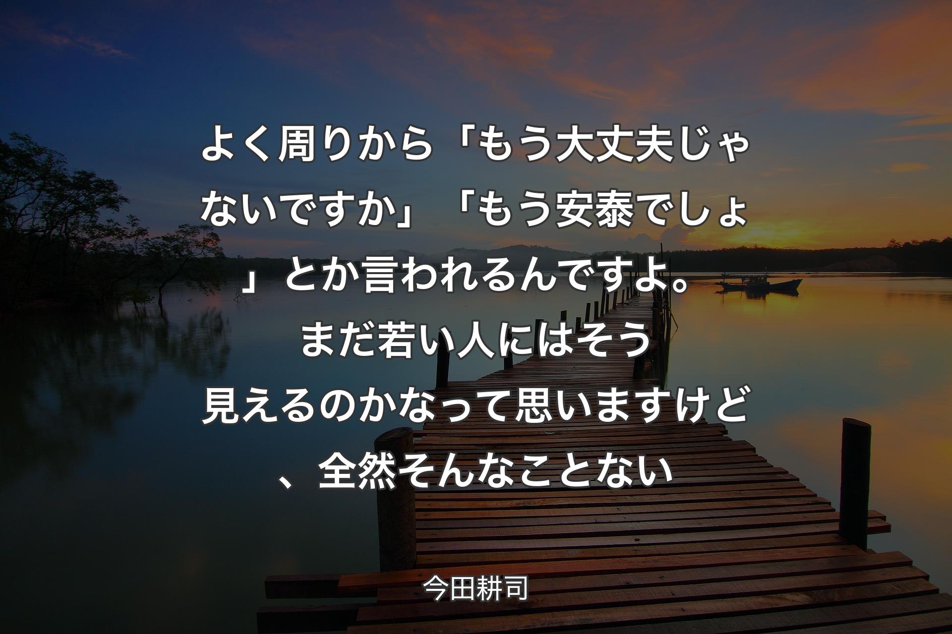 よく周りから「もう大丈夫じゃないですか」「もう安泰でしょ」とか言われるんですよ。まだ若い人にはそう見えるのかなって思いますけど、全然そんなことない - 今田耕司