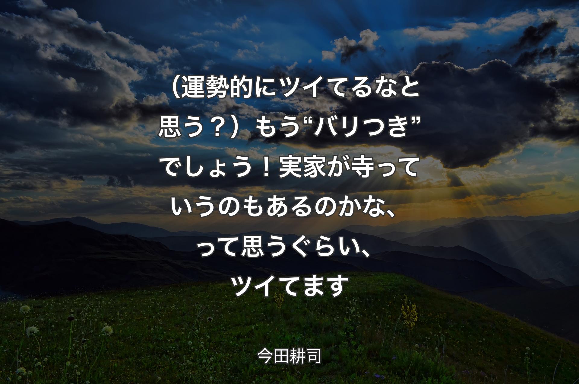 （運勢的にツイてるなと思う？）もう“バリつき”でしょう！ 実家が寺っていうのもあるのかな、って思うぐらい、ツイてます - 今田耕司