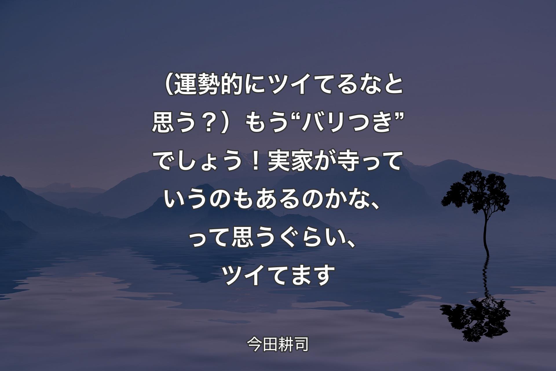 【背景4】（運勢的にツイてるなと思う？）もう“バリつき”でしょう！ 実家が寺っていうのもあるのかな、って思うぐらい、ツイてます - 今田耕司