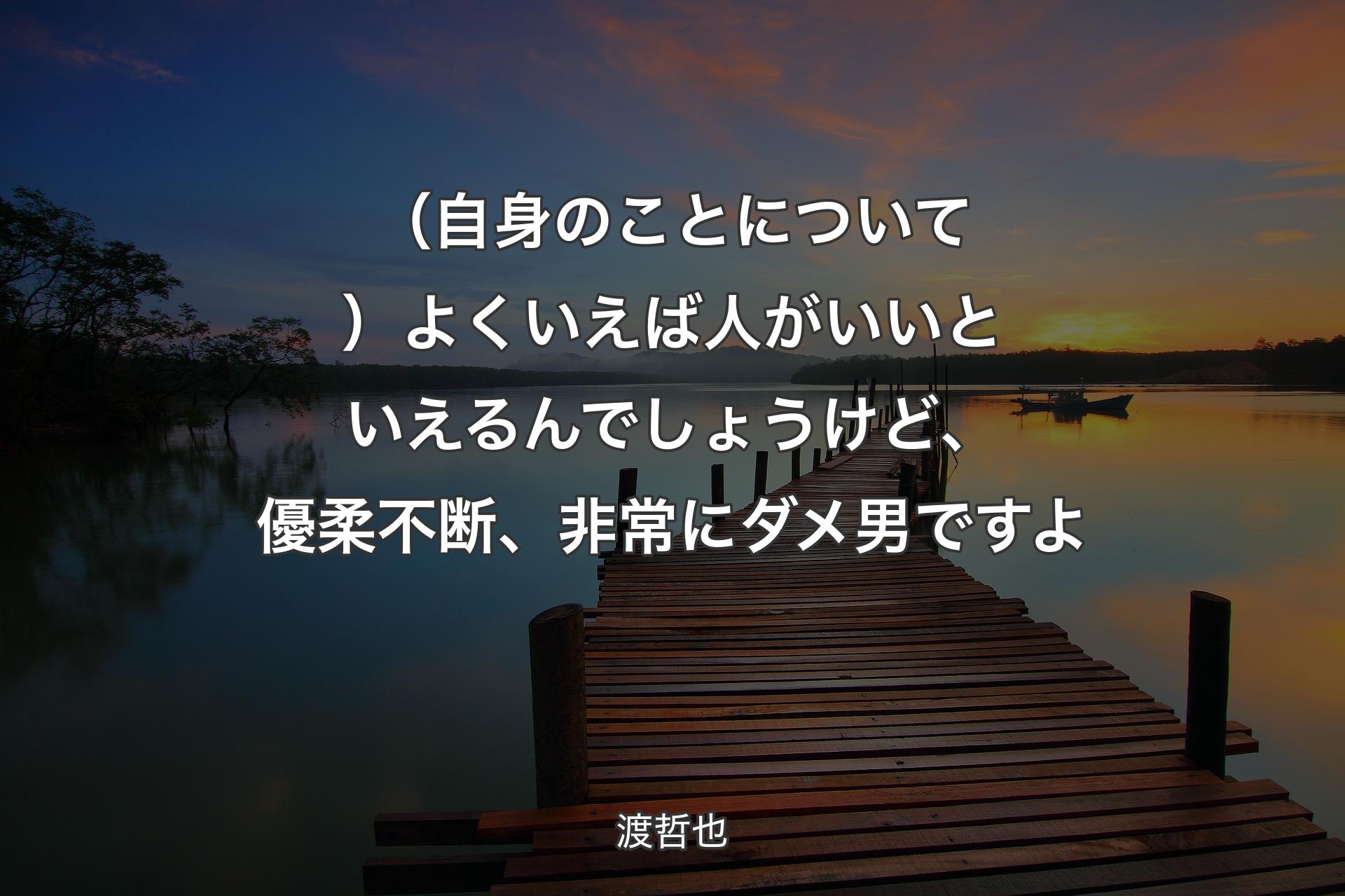 【背景3】（自身のこ��とについて）よくいえば人がいいといえるんでしょうけど、優柔不断、非常にダメ男ですよ - 渡哲也