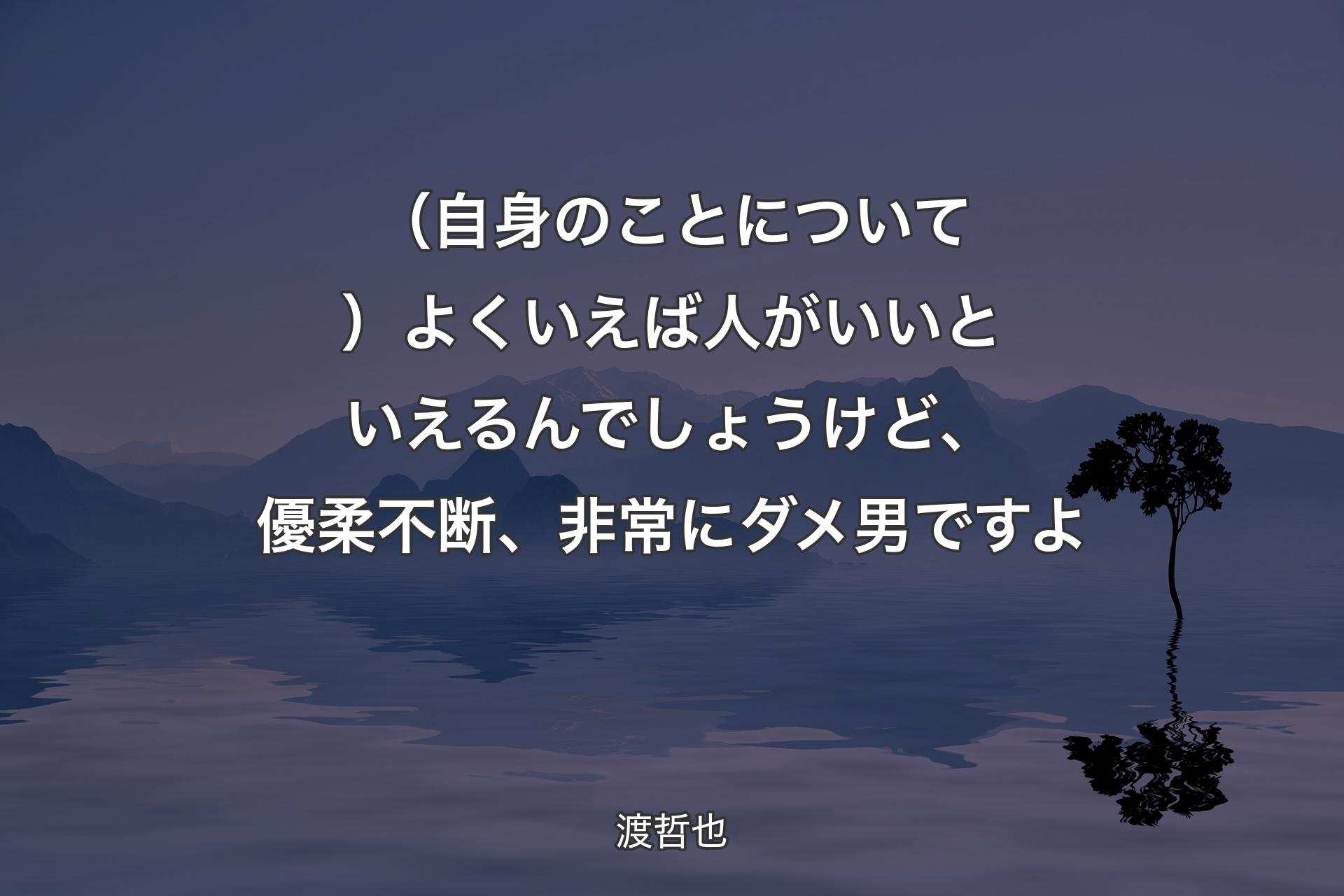 （自身のことについて）よくいえば人がいいといえるんでしょうけど、優柔不断、非常にダメ男ですよ - 渡哲也